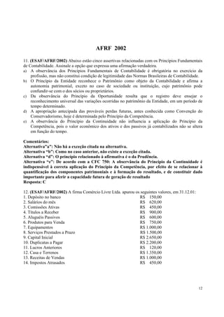 AFRF 2002
11. (ESAF/AFRF/2002) Abaixo estão cinco assertivas relacionadas com os Princípios Fundamentais
de Contabilidade. Assinale a opção que expressa uma afirmação verdadeira.
a) A observância dos Princípios Fundamentais de Contabilidade é obrigatória no exercício da
profissão, mas não constitui condição de legitimidade das Normas Brasileiras de Contabilidade.
b) O Princípio da Entidade reconhece o Patrimônio como objeto da Contabilidade e afirma a
autonomia patrimonial, exceto no caso de sociedade ou instituição, cujo patrimônio pode
confundir-se com o dos sócios ou proprietários.
c) Da observância do Princípio da Oportunidade resulta que o registro deve ensejar o
reconhecimento universal das variações ocorridas no patrimônio da Entidade, em um período de
tempo determinado.
d) A apropriação antecipada das prováveis perdas futuras, antes conhecida como Convenção do
Conservadorismo, hoje é determinada pelo Princípio da Competência.
e) A observância do Princípio da Continuidade não influencia a aplicação do Princípio da
Competência, pois o valor econômico dos ativos e dos passivos já contabilizados não se altera
em função do tempo.
Comentários:
Alternativa”a”: Não há a exceção citada na alternativa.
Alternativa “b”: Como no caso anterior, não existe a exceção citada.
Alternativa “d”: O princípio relacionado à afirmativa é o da Prudência.
Alternativa “e”: De acordo com a CFC 750: A observância do Princípio da Continuidade é
indispensável à correta aplicação do Princípio da Competência, por efeito de se relacionar à
quantificação dos componentes patrimoniais e à formação do resultado, e de constituir dado
importante para aferir a capacidade futura de geração de resultado
Resposta: C
12. (ESAF/AFRF/2002) A firma Comércio Livre Ltda. apurou os seguintes valores, em 31.12.01:
1. Depósito no banco
R$ 150,00
2. Salários do mês
R$ 620,00
3. Comissões Ativas
R$ 450,00
4. Títulos a Receber
R$ 900,00
5. Aluguéis Passivos
R$ 600,00
6. Produtos para Venda
R$ 750,00
7. Equipamentos
R$ 1.000,00
8. Serviços Prestados a Prazo
R$ 1.500,00
9. Capital Inicial
R$ 2.650,00
10. Duplicatas a Pagar
R$ 2.200,00
11. Lucros Anteriores
R$ 120,00
12. Casa e Terrenos
R$ 1.350,00
13. Receitas de Vendas
R$ 1.000,00
14. Impostos Atrasados
R$ 450,00

12

 