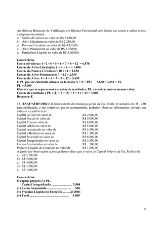 Ao elaborar Balancete de Verificação e o Balanço Patrimonial com fulcro nas contas e saldos acima,
a empresa encontrará:
a) Saldos devedores no valor de R$ 5.650,00.
b) Ativo Circulante no valor de R$ 2.250,00.
c) Passivo Circulante no valor de R$ 4.150,00.
d) Ativo Permanente no valor de R$ 2.950,00.
e) Patrimônio Líquido no valor de R$ 3.000,00.
Comentários
Conta devedoras: 1 +2 +4 + 5 + 6 + 7 + 8 + 12 = 6.870
Contas do Ativo Circulante: 1 + 4 + 6 + = 1.800
Contas do Passivo Circulante: 10 + 14 = 2.650
Contas do Ativo Permanente: 7 + 12 = 2.350
Contas do Ativo: 1 + 4 + 6 + 7 + 8 + 12 = 5.650
O PL poe ser calculado através da fórmula A = P + PL:
5.650 = 2.650 + PL
PL = 3.000
Observe que se separarmos as contas de resultado e PL encontraremos o mesmo valor:
Contas de resultado e PL : (2) + 3 + (5) + 9 + 11 + 13 = 3.000
Resposta: E
13. (ESAF/AFRF/2002) Da leitura atenta dos balanços gerais da Cia. Emile, levantados em 31.12.01
para publicação, e dos relatórios que os acompanham, podemos observar informações corretas que
indicam a existência de:
Capital de Giro no valor de
R$ 2.000,00
Capital Social no valor de
R$ 5.000,00
Capital Fixo no valor de
R$ 6.000,00
Capital Alheio no valor de
R$ 5.000,00
Capital Autorizado no valor de
R$ 5.500,00
Capital a Realizar no valor de
R$ 1.500,00
Capital Investido no valor de
R$ 8.000,00
Capital Integralizado no valor de
R$ 3.500,00
Lucros Acumulados no valor de
R$ 500,00
Prejuízo Líquido do Exercício no valor de
R$ 1.000,00
A partir das observações acima, podemos dizer que o valor do Capital Próprio da Cia. Emile é de
a) R$ 5.500,00
b) R$ 5.000,00
c) R$ 4.000,00
d) R$ 3.500,00
e) R$ 3.000,00
Comentários:
O capital próprio é o PL.
Capital Integralizado .......................... 3.500
(+) Lucro Acumulado ......................... .... 500
(+) Prejuízo Líquido do Exercício .... .....(1.000)
(=) Total ................................................. 3.000

13

 