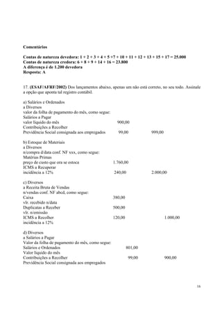 Comentários
Contas de natureza devedora: 1 + 2 + 3 + 4 + 5 +7 + 10 + 11 + 12 + 13 + 15 + 17 = 25.000
Contas de natureza credora: 6 + 8 + 9 + 14 + 16 = 23.800
A diferença é de 1.200 devedora
Resposta: A
17. (ESAF/AFRF/2002) Dos lançamentos abaixo, apenas um não está correto, no seu todo. Assinale
a opção que aponta tal registro contábil.
a) Salários e Ordenados
a Diversos
valor da folha de pagamento do mês, como segue:
Salários a Pagar
valor líquido do mês
Contribuições a Recolher
Previdência Social consignada aos empregados
b) Estoque de Materiais
a Diversos
n/compra d/data conf. NF xxx, como segue:
Matérias Primas
preço de custo que ora se estoca
ICMS a Recuperar
incidência a 12%
c) Diversos
a Receita Bruta de Vendas
n/vendas conf. NF abcd, como segue:
Caixa
vlr. recebido n/data
Duplicatas a Receber
vlr. n/emissão
ICMS a Recolher
incidência a 12%
d) Diversos
a Salários a Pagar
Valor da folha de pagamento do mês, como segue:
Salários e Ordenados
Valor líquido do mês
Contribuições a Recolher
Previdência Social consignada aos empregados

900,00
99,00

999,00

1.760,00
240,00

2.000,00

380,00
500,00
120,00

1.000,00

801,00
99,00

900,00

16

 
