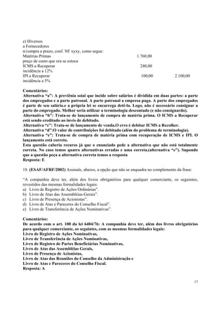 e) Diversos
a Fornecedores
n/compra a prazo, conf. NF xyxy, como segue:
Matérias Primas
preço de custo que ora se estoca
ICMS a Recuperar
incidência a 12%
IPI a Recuperar
incidência a 5%

1.760,00
240,00
100,00

2.100,00

Comentários:
Alternativa “a”: A previênia soial que incide sobre salários é dividida em duas partes: a parte
dos empregados e a parte patronal. A parte patronal a empresa paga. A parte dos empregados
é parte de seu salário.e a própria lei se encarrega detê-la. Logo, não é necessário consignar a
parte do empregado. Melhor seria utilizar a terminologia descontado (e não consignardo).
Alternativa “b”: Trata-se de lançamento de compra de matéria prima. O ICMS a Recuperar
está sendo creditado ao invés de debitado.
Alternativa “c”: Trata-se de lançamento de venda.O erro é debitar ICMS a Recolher.
Alternativa “d”:O valor de contribuições foi debitado (além do problema de terminologia).
Alternativa “e”: Trata-se de compra de matéria prima com recuperação de ICMS e IPI. O
lançamento está correto.
Esta questão caberia recuros já que o enunciado pede a alternativa que não está totalmente
correta. No caso temos quatro alternativas erradas e uma correta.(alternativa “e”). Supondo
que a questão peça a alternativa correta temos a resposta
Resposta: E
18. (ESAF/AFRF/2002) Assinale, abaixo, a opção que não se enquadra no complemento da frase:
“A companhia deve ter, além dos livros obrigatórios para qualquer comerciante, os seguintes,
revestidos das mesmas formalidades legais:
a) Livro de Registro de Ações Ordinárias”.
b) Livro de Atas das Assembléias-Gerais”.
c) Livro de Presença de Acionistas”.
d) Livro de Atas e Pareceres do Conselho Fiscal”.
e) Livro de Transferência de Ações Nominativas”.
Comentários:
De acordo com o art. 100 da lei 6404/76: A companhia deve ter, além dos livros obrigatórios
para qualquer comerciante, os seguintes, com as mesmas formalidades legais:
Livro de Registro de Ações Nominativas,
Livro de Transferência de Ações Nominativas,
Livro de Registro de Partes Beneficiárias Nominativas,
Livro de Atas das Assembléias Gerais,
Livro de Presença de Acionistas,
Livro de Atas das Reuniões do Conselho da Administração e
Livro de Atas e Pareceres do Conselho Fiscal.
Resposta: A
17

 