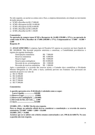 No mês seguinte, ao acertar as contas com o fisco, a empresa demonstrará, em relação ao movimento
de junho passado,
a) ICMS a Recolher de R$ 17.000,00
b) ICMS a Recuperar de R$ 14.400,00
c) ICMS a Recuperar de R$ 4.600,00
d) ICMS a Recolher de R$ 2.600,00
e) ICMS a Recolher de R$ 1.160,00
Comentários:
Na operação de compra temos ICMS a Recuperar de 14.400 (120.000 x 12%) e na operação de
venda temo ICMS a Recolher de 17.000 (100.000 x 17%). Compensando-se: 17.000 – 14.400 =
2.600
Resposta: D
21. (ESAF/AFRF/2002) A empresa Agro & Pecuária S/A apurou no exercício um lucro líquido de
R$ 140.000,00. Não havendo prejuízos anteriores a amortizar, a Contabilidade providenciou o
registro da seguinte destinação:
Participações estatutárias
R$ 7.000,00
Reservas estatutárias
R$ 8.000,00
Reserva legal
R$ 9.000,00
Reserva para contingência
R$ 10.000,00
Reversão de res. p/contingências
R$ 2.000,00
Reversão de reservas estatutárias
R$ 1.000,00
Após a constituição e a reversão das reservas acima, o Contador deve contabilizar o Dividendo
Mínimo Obrigatório de 30% sobre o lucro, conforme previsto nos Estatutos. Isso provocará um
aumento do passivo no valor de
a) R$ 32.700,00
b) R$ 34.800,00
c) R$ 37.200,00
d) R$ 37.500,00
e) R$ 37.800,00
Comentários:
A questão apresenta erro. O dividendo é calculado como se segue:
Lucro Líquido .....................140.000
(-) Reserva Legal ...................... (9.000)
(-) Reserva de Contingência .....(10.000)
(-) Reversão de Res. de Cont...... 2.000
(=) lucro ....................................123.000
123.000 x 30% = 36.900. Não há esta resposta.
Para se chegar no gabarito oficial deve-se considerar a constituição e a reversão da reserva
estatutária: 123.000 – 8.000 + 1.000 = 116.000
116.000 x 30% = 34.800.
Acontece que ao se adotar este critério estamos contrariando o art. 198 da lei 6404/76. No caso
a questão não tem resposta.
19

 