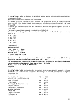 22. (ESAF/AFRF/2002) A Sapataria J.B. consegue fabricar botinas custeando materiais e mão-deobra em partes iguais.
Atualmente está vendendo as botinas a R$ 20,00 o par.
Nós, da J.C. Comércio, no início de maio, tínhamos 200 pares dessas botinas em estoque, ao custo
unitário de R$ 17,00. Durante o mês, compramos mais 300 pares, ao preço oferecido por J.B. mais
30% de IPI.
É verdade que o produto vende bem. No fim de maio, restaram-nos apenas 40 pares, avaliados a
custo médio.
As operações de compra e venda são tributadas com ICMS a 20%.
Com essas informações, podemos dizer que o custo unitário das vendas de J.C. Comércio, no mês de
maio, foi de
a) R$ 16,40
b) R$ 18,80
c) R$ 20,00
d) R$ 21,20
e) R$ 22,40
Comentários:
As compras são:
300 x 20,00 =
6.000
IPI (30% x 6.000) = 1.800
Total da Nota
= 7.800
ICMS (20% x 6.000) = 1.200
Como se trata de uma empresa comercial, recupera o ICMS mas não o IPI. Assim a
mercadoria estará avaliada no estoque a 6.600 (7.800 – 1.200)
Há 500 unidades em estoque (200 do estoque inicial mais a compra de 300 unidades). O custo
total é de 6.000 (3.400 do estoque inicial mais a compra de 6.600).
Assim, o custo médio é de 20,00 (10.000/500)
Resposta: C
23. (ESAF/AFRF/2002) As contas abaixo representam um grupo de receitas e despesas e, embora
distribuídas aqui aleatoriamente, compõem a demonstração do resultado do exercício da empresa
Boapermuta S/A.
Receitas Não-Operacionais
Provisão para Contribuição Social
Juros Recebidos
Depreciação
Participação de Administradores
Impostos e Taxas
Propaganda e Publicidade
Vendas Canceladas
PIS/PASEP
Despesas Bancárias
Estoque Inicial

R$
R$
R$
R$
R$
R$
R$
R$

2.000,00
10%
1.500,00
700,00
5%
500,00
1.800,00
20.000,00
1%
800,00
30.000,00
20

 