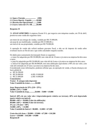(-) Água e Energia ...................... (200)
(=) Lucro Operac. Líquido .........18.000
(+) Receita não Operacional ........2.000
(=) Lucro Antes da CS e IR ........20.000
Resposta: D
24. (ESAF/AFRF/2002) A empresa Zucata S/A, que negocia com máquinas usadas, em 30 de abril,
promoveu uma venda dos seguintes itens:
um trator de seu estoque de vendas, vendido por R$ 35.000,00;
um jeep de seu imobilizado, vendido por R$ 25.000,00; e
um imóvel de sua propriedade, vendido por R$ 70.000,00.
A operação de venda não sofrerá nenhum gravame fiscal, a não ser de imposto de renda sobre
eventuais lucros ao fim do ano e que serão calculados naquela ocasião.
Os dados para custeamento da transação foram os seguintes:
- o trator foi adquirido por R$ 28.000,00, tem vida útil de 10 anos e já estava na empresa há dois anos
e meio;
- o jeep foi adquirido por R$ 20.000,00, tem vida útil de 8 anos e já estava na empresa há dois anos;
- o imóvel foi adquirido por R$ 80.000,00, tem uma edificação equivalente a 40% do seu valor, com
vida útil estimada em 25 anos e já estava na empresa há dez anos.
Considerando essas informações, podemos afirmar que, na operação de venda, a Zucata alcançou um
lucro global de
a) R$ 26.200,00
b) R$ 26.000,00
d) R$ 19.800,00
c) R$ 21.000,00
e) R$ 14.000,00
Comentários:
Trator: É estoque (não deprecia)
Valor Contábil do trator...........28.000
Jeep: Depreciação de 25% (2/8 = 25%)
20.000 x 25% = 5.000
Valor Contábil do Jeep.............20.000 – 5.000 = 15.000
Imóvel: 60% de seu valor não é depreciado.(parte relativa ao terreno). 40% será depreciado
(parte relativa ao imóvel)
80.000 x 40% = 30.000 (Valor da edificação)
89.000 x 60% = 48.000 (Valor do terreno).
4% aa x 10 anos = 40%
32.000 x 40% = 12.800
Valor Contábil do Imóvel = 80.000 – 12.800 = 67.200
Custo dos três itens = 28.000 + 15.000 + 67.200 = 110.200
Lucro = 130.000 – 110.200 = 19.800
Resposta:D
22

 
