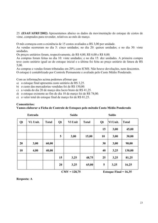 25. (ESAF/AFRF/2002) Apresentamos abaixo os dados da movimentação do estoque de cestos de
vime, comprados para revender, relativos ao mês de março.
O mês começou com a existência de 15 cestos avaliados a R$ 3,00 por unidade.
As vendas ocorreram no dia 5: cinco unidades; no dia 20: quinze unidades; e no dia 30: vinte
unidades.
Os preços unitários foram, respectivamente, de R$ 4,00, R$ 6,00 e R$ 8,00.
As compras foram feitas no dia 10: vinte unidades; e no dia 15: dez unidades. A primeira compra
teve custo unitário igual ao do estoque inicial e a última foi feita ao preço unitário de fatura de R$
5,00.
As compras e vendas foram tributadas em 20% com ICMS. Não houve devoluções, nem descontos.
O estoque é contabilizado por Controle Permanente e avaliado pelo Custo Médio Ponderado.
Com as informações acima podemos afirmar que
a) o estoque final apresenta custo unitário de R$ 3,25.
b) o custo das mercadorias vendidas foi de R$ 130,00.
c) a venda do dia 20 de março deu lucro bruto de R$ 41,25.
d) o estoque existente ao fim do dia 10 de março foi de R$ 78,00.
e) o valor total do estoque final de março foi de R$ 81,25.
Comentários:
Vamos elaborar a Ficha de Controle de Estoques pelo método Custo Médio Ponderado
Entrada
Qt

Vl. Unit.

Saída
Total

Qt

Vl Unit

Saldo
Total

Qt

Vl Unit.

Total

15
5

3,00

15,00

3,00

45,00

10

3,00

30,00

20

3,00

60,00

30

3,00

90,00

10

4,00

40,00

40

3,25

130,00

15

3,25

48,75

25

3,25

81,25

20

3,25

65,00

5

3,25

16,25

CMV = 128,75

Estoque Final = 16,35

Resposta: A

23

 