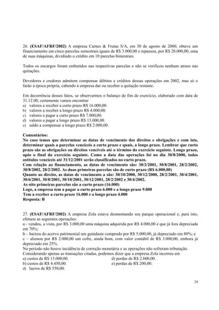 26. (ESAF/AFRF/2002) A empresa Carnes & Frutas S/A, em 30 de agosto de 2000, obteve um
financiamento em cinco parcelas semestrais iguais de R$ 3.000,00 e repassou, por R$ 20.000,00, uma
de suas máquinas, dividindo o crédito em 10 parcelas bimestrais.
Todos os encargos foram embutidos nas respectivas parcelas e não se verificou nenhum atraso nas
quitações.
Devedores e credores admitem compensar débitos e créditos dessas operações em 2002, mas só o
farão à época própria, cabendo à empresa dar ou receber a quitação restante.
Em decorrência desses fatos, se observarmos o balanço de fim de exercício, elaborado com data de
31.12.00, certamente vamos encontrar
a) valores a receber a curto prazo R$ 16.000,00.
b) valores a receber a longo prazo R$ 4.000,00.
c) valores a pagar a curto prazo R$ 7.000,00.
d) valores a pagar a longo prazo R$ 13.000,00.
e) saldo a compensar a longo prazo R$ 2.000,00.
Comentários:
No caso temos que determinar as datas de vencimento dos direitos e obrigações e com isto,
determinar quais a parcelas vencíceis a curto prazo e quais, a longo prazo. Lembrar que curto
prazo são as obrigações ou direitos vencíveis até o término do exercício seguinte. Longo prazo,
após o final do exercício seguinte. Como a data das operações foi no dia 30/8/2000, todos
ostítulos vencíceis até 31/12/2001 serão classificados no curto prazo.
Com relação ao financiamento, as datas de vencimento são: 30/2/2001, 30/8/2001, 28/2/2002,
30/8/2002, 28/2/2002. As duas primeiras parcelas são de curto prazo (R$ 6.000,00)
Quanto ao direito, as datas de vencimento a são: 30/10/2000, 30/12/2000, 28/2/2001, 30/4/2001,
30/6/2001, 30/8/2001, 30/10/2001, 30/12/2001, 28/2/2002 e 30/4/2002.
As oito primeiras parcelas são a curto prazo (16.000)
Logo, a empresa tem a pagar a curto prazo 6.000 e a longo prazo 9.000
Tem a receber a curto prazo 16.000 e a longo prazo 4.000
Resposta: B
27. (ESAF/AFRF/2002) A empresa Zola estava desmontando seu parque operacional e, para isto,
efetuou as seguintes operações:
a - vendeu, a vista, por R$ 3.000,00 uma máquina adquirida por R$ 4.000,00 e que já fora depreciada
em 70%;
b – baixou do acervo patrimonial um guindaste comprado por R$ 5.000,00, já depreciado em 80%; e
c – alienou por R$ 2.000,00 um cofre, ainda bom, com valor contábil de R$ 3.000,00, embora já
depreciado em 25%.
No período não houve incidência de correção monetária e as operações não sofreram tributação.
Considerando apenas as transações citadas, podemos dizer que a empresa Zola incorreu em
a) custos de R$ 13.000,00.
d) perdas de R$ 2.600,00.
b) custos de R$ 4.450,00.
e) perdas de R$ 200,00.
d) lucros de R$ 550,00.
24

 