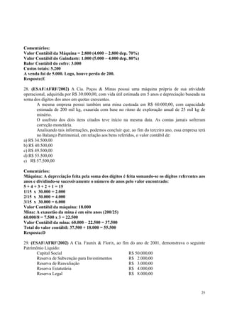 Comentários:
Valor Contábil da Máquina = 2.800 (4.000 – 2.800 dep. 70%)
Valor Contábil do Guindaste: 1.000 (5.000 – 4.000 dep. 80%)
Balor Contábil do cofre: 3.000
Custos totais: 5.200
A venda foi de 5.000. Logo, houve perda de 200.
Resposta:E
28. (ESAF/AFRF/2002) A Cia. Poços & Minas possui uma máquina própria de sua atividade
operacional, adquirida por R$ 30.000,00, com vida útil estimada em 5 anos e depreciação baseada na
soma dos dígitos dos anos em quotas crescentes.
A mesma empresa possui também uma mina custeada em R$ 60.000,00, com capacidade
estimada de 200 mil kg, exaurida com base no ritmo de exploração anual de 25 mil kg de
minério.
O usufruto dos dois itens citados teve início na mesma data. As contas jamais sofreram
correção monetária.
Analisando tais informações, podemos concluir que, ao fim do terceiro ano, essa empresa terá
no Balanço Patrimonial, em relação aos bens referidos, o valor contábil de:
a) R$ 34.500,00
b) R$ 40.500,00
c) R$ 49.500,00
d) R$ 55.500,00
e) R$ 57.500,00
Comentários:
Máquina: A depreciação feita pela soma dos dígitos é feita somando-se os dígitos referentes aos
anos e dividindo-se sucessivamente o número de anos pelo valor encontrado:
5 + 4 + 3 + 2 + 1 = 15
1/15 x 30.000 = 2.000
2/15 x 30.000 = 4.000
3/15 x 30.000 = 6.000
Valor Contábil da máquina: 18.000
Mina: A exaustão da mina é em oito anos (200/25)
60.000/8 = 7.500 x 3 = 22.500
Valor Contábil da mina: 60.000 – 22.500 = 37.500
Total do valor contábil: 37.500 + 18.000 = 55.500
Resposta:D
29. (ESAF/AFRF/2002) A Cia. Faunix & Florix, ao fim do ano de 2001, demonstrava o seguinte
Patrimônio Líquido:
Capital Social
R$ 50.000,00
Reserva de Subvenção para Investimentos
R$ 2.000,00
Reserva de Reavaliação
R$ 3.000,00
Reserva Estatutária
R$ 4.000,00
Reserva Legal
R$ 8.000,00

25

 