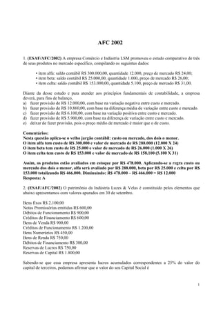 AFC 2002
1. (ESAF/AFC/2002) A empresa Comércio e Indústria LSM promoveu o estudo comparativo de três
de seus produtos no mercado específico, compilando os seguintes dados:
• item alfa: saldo contábil R$ 300.000,00, quantidade 12.000, preço de mercado R$ 24,00;
• item beta: saldo contábil R$ 25.000,00, quantidade 1.000, preço de mercado R$ 26,00;
• item celta: saldo contábil R$ 153.000,00, quantidade 5.100, preço de mercado R$ 31,00.
Diante da desse estudo e para atender aos princípios fundamentais de contabilidade, a empresa
deverá, para fins de balanço,
a) fazer provisão de R$ 12.000,00, com base na variação negativa entre custo e mercado.
b) fazer provisão de R$ 10.860,00, com base na diferença média de variação entre custo e mercado.
c) fazer provisão de R$ 6.100,00, com base na variação positiva entre custo e mercado.
d) fazer provisão de R$ 5.900,00, com base na diferença de variação entre custo e mercado.
e) deixar de fazer provisão, pois o preço médio de mercado é maior que o de custo.
Comentários:
Nesta questão aplica-se o velho jargão contábil: custo ou mercado, dos dois o menor.
O item alfa tem custo de R$ 300.000 e valor de mercado de R$ 288.000 (12.000 X 24)
O item beta tem custo de R$ 25.000 e valor de mercado de R$ 26.000 (1.000 X 26)
O item celta tem custo de R$ 153.000 e valor de mercado de R$ 158.100 (5.100 X 31)
Assim, os produtos estão avaliados em estoque por R$ 478.000. Aplicando-se a regra custo ou
mercado dos dois o menor, alfa será avaliado por R$ 288.000, beta por R$ 25.000 e celta por R$
153.000 totalizando R$ 466.000. Diminuindo: R$ 478.000 – R$ 466.000 = R$ 12.000
Resposta: A
2. (ESAF/AFC/2002) O patrimônio da Indústria Luzes & Velas é constituído pelos elementos que
abaixo apresentamos com valores apurados em 30 de setembro.
Bens fixos R$ 2.100,00
Notas Promissórias emitidas R$ 600,00
Débitos de Funcionamento R$ 900,00
Créditos de Financiamento R$ 600,00
Bens de Venda R$ 900,00
Créditos de Funcionamento R$ 1.200,00
Bens Numerários R$ 450,00
Bens de Renda R$ 750,00
Débitos de Financiamento R$ 300,00
Reservas de Lucros R$ 750,00
Reservas de Capital R$ 1.800,00
Sabendo-se que essa empresa apresenta lucros acumulados correspondentes a 25% do valor do
capital de terceiros, podemos afirmar que o valor do seu Capital Social é

1

 