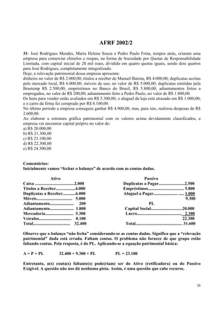 AFRF 2002/2
31- José Rodrigues Mendes, Maria Helena Souza e Pedro Paulo Frota, tempos atrás, criaram uma
empresa para comerciar chinelos e roupas, na forma de Sociedade por Quotas de Responsabilidade
Limitada, com capital inicial de 20 mil reais, dividido em quatro quotas iguais, sendo dois quartos
para José Rodrigues, completamente integralizado.
Hoje, a relevação patrimonial dessa empresa apresenta:
dinheiro no valor de R$ 2.000,00; títulos a receber de Manuel Batista, R$ 4.000,00; duplicatas aceitas
pelo mercado local, R$ 6.000,00; móveis de uso, no valor de R$ 5.000,00; duplicatas emitidas pela
Brastemp R$ 2.500,00; empréstimos no Banco do Brasil, R$ 5.800,00; adiantamentos feitos a
empregados, no valor de R$ 200,00; adiantamento feito a Pedro Paulo, no valor de R$ 1.800,00.
Os bens para vender estão avaliados em R$ 5.300,00; o aluguel da loja está atrasado em R$ 1.000,00;
e o carro da firma foi comprado por R$ 8.100,00.
No último período a empresa conseguiu ganhar R$ 4.900,00, mas, para isto, realizou despesas de R$
2.600,00.
Ao elaborar a estrutura gráfica patrimonial com os valores acima devidamente classificados, a
empresa vai encontrar capital próprio no valor de:
a) R$ 20.000,00
b) R$ 21.300,00
c) R$ 23.100,00
d) R$ 22.300,00
e) R$ 24.300,00
Comentários:
Inicialmente vamos “fechar o balanço” de acordo com as contas dadas.
Ativo
Caixa ....................................2.000
Títulos a Receber..................4.000
Duplicatas a Receber............6.000
Móveis................................. 5.000
Adiantamento...................... 200
Adiantamento...................... 1.800
Mercadoria.......................... 5.300
Veículos.............................. 8.100
Total.................................. 32.400

Passivo
Duplicatas a Pagar........................2.500
Empréstimos................................. 5.800
Aluguel a Pagar...................... ..... 1.000
9.300
PL
Capital Social.............................20.000
Lucro......................................... 2.300
22.300
Total........................................... 31.600

Observe que o balanço “não fecha” considerando-se as contas dadas. Significa que a “relevação
patrimonial” dada está errada. Faltam contas. O problema não fornece de que grupo estão
faltando contas. Pela resposta, é do PL. Aplicando-se a equação patrimonial básica:
A = P + PL

32.400 + 9.300 + PL

PL = 23.100

Entretanto, a(s) conta(s) faltante(s) pode(riam) ser do Ativo (retificadora) ou do Passivo
Exigível. A questão não nos dá nenhuma pista. Assim, é uma questão que cabe recurso.

28

 