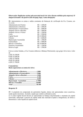Observação: Duplicatas aceitas pelo mercado local é do Ativo (foram emitidas pela empresa). O
aluguel atrasado é do passivo (não foi pago, logo, é uma obrigação)
32- Apresentamos as contas e saldos constantes do balancete de verificação da Cia. Cezamo, em
31.12.01:
Adiantamento de Clientes
R$ 1.600,00
Adiantamento a Diretores
R$ 1.800,00
Adiantamento a Fornecedores
R$ 2.000,00
Aluguéis Ativos a Receber
R$ 1.000,00
Aluguéis Ativos a Vencer
R$ 1.200,00
Caixa
R$ 2.200,00
Capital Social
R$ 12.000,00
Clientes
R$ 4.600,00
Depreciação Acumulada
R$ 1.500,00
Fornecedores
R$ 5.000,00
Móveis e Utensílios
R$ 10.000,00
Prejuízos Acumulados
R$ 1.200,00
Reserva Legal
R$ 1.500,00
Com as contas listadas, a Cia. Cezamo elaborou o Balanço Patrimonial, cujo grupo Ativo tem o valor
de
a) R$ 18.100,00
b) R$ 18.500,00
c) R$ 19.700,00
d) R$ 20.100,00
e) R$ 21.700,00
Comentários:
Basta separarmos as contas do Ativo:
Adiantamento a Diretores.........................1.800
Adiantamento a Fornecedores..................2.000
Aluguéis Ativos a Receber.........................1.000
Caixa............................................................2.200
Clientes .......................................................4.600
Depreciação Acumulada ....................... (1.500)
Móveis e Utensílios ..................................10.000
Total ......................................................... 20.100
Resposta: D
33- A propósito da composição do patrimônio líquido, abaixo são apresentadas cinco assertivas,
sendo quatro incorretas. Assinale a opção que contém a afirmativa certa.
a) A conta Capital Social deverá ser apresentada no balanço discriminando o montante do capital
autorizado, deduzindo a parcela do capital ainda não realizado (Capital a Integralizar), de forma a
demonstrar o valor líquido do capital social.

29

 