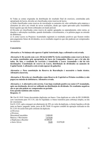 b) Todas as contas originadas da distribuição do resultado final do exercício, constituídas pela
apropriação de lucros, deverão ser classificadas como reservas de lucros.
c) Serão classificados como reservas de reavaliação os aumentos de valor atribuídos pela empresa a
elementos do ativo em virtude de novas avaliações, desde que sejam aprovados pela Assembléia
Geral aqueles que não forem embasados em laudo pericial.
d) Deverão ser classificadas como reserva de capital, agrupadas ou separadamente, entre outras, as
doações e subvenções recebidas, quando destinadas a investimentos, e os prêmios pagos na emissão
de debêntures.
e) A conta Lucros ou Prejuízos Acumulados registrará os resultados positivos que ficaram retidos
para pagamento futuro de dividendos, ou os resultados negativos que não puderam ser compensados
no exercício.
Comentários
Alternativa a: No balanço não aparece Capital Autorizado, logo, a afirmativa está errada.
Alternativa b: De acordo com o art. 182 da lei 6404/76: Serão constituidas como reserva de lucro
as contas constituidas pela apropriação do lucro da Companhia. Observe que a lei não diz
todas. De fato, o resultado do exercício é transferido a Lucro Acumulado e daí há três
dcestinações: Constituição de reserva de Lucro, distribuição de dividendos ou aumento de
Capital Social. A afirmativa está errada (apesar do gabarito)
Alternativa c: Para constituição da Reserva de Reavaliação é necessário o laudo técnico.
Afirmativa incorreta.
Alternativa d: Deverão ser classificados como Reserva de Capirttal os Prêmios recebidos (e não
pagos) na emissão de debêntures. Afirmativa errada.
Alternativa e: A alternativa está correta. Caso haja resultado positivo na conta L/P Acumulado,
após sua destinação, deverá ser utilizado na distribuição de dividendo. Os resultados negativos
são os que não podem ser compensados no período.
Esta questão também cabe recurso.
Resposta : E
34- Em 01.10.01 foram descontadas duplicatas em banco. Uma duplicata no valor de R$ 10.000,00,
com vencimento para 10.11.01, não foi liquidada e o banco transferiu para cobrança simples, no dia
do vencimento.
Em 01.12.01, após conseguir um abatimento de 30% no valor da duplicata, o cliente liquidou a dívida
junto ao banco, pagando, ainda, juros de R$ 70,00. O registro contábil da operação realizada no dia
01.12.01 foi assim feito pelo emitente da duplicata:
a) Diversos
a Diversos
DescontosConcedidos
3.000,00
Bancos c/ Movimento
7.070,00
a Duplicatas a Receber
10.000,00
a Juros Ativos
70,00
10.070,00
30

 