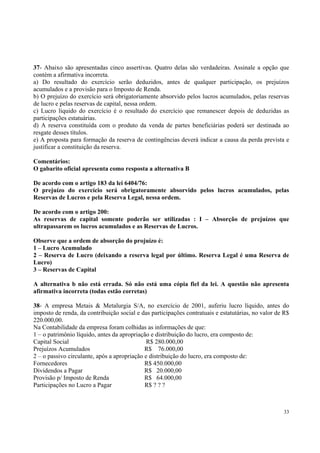 37- Abaixo são apresentadas cinco assertivas. Quatro delas são verdadeiras. Assinale a opção que
contém a afirmativa incorreta.
a) Do resultado do exercício serão deduzidos, antes de qualquer participação, os prejuízos
acumulados e a provisão para o Imposto de Renda.
b) O prejuízo do exercício será obrigatoriamente absorvido pelos lucros acumulados, pelas reservas
de lucro e pelas reservas de capital, nessa ordem.
c) Lucro líquido do exercício é o resultado do exercício que remanescer depois de deduzidas as
participações estatuárias.
d) A reserva constituída com o produto da venda de partes beneficiárias poderá ser destinada ao
resgate desses títulos.
e) A proposta para formação da reserva de contingências deverá indicar a causa da perda prevista e
justificar a constituição da reserva.
Comentários:
O gabarito oficial apresenta como resposta a alternativa B
De acordo com o artigo 183 da lei 6404/76:
O prejuízo do exercício será obrigatoramente absorvido pelos lucros acumulados, pelas
Reservas de Lucros e pela Reserva Legal, nessa ordem.
De acordo com o artigo 200:
As reservas de capital somente poderão ser utilizadas : I – Absorção de prejuízos que
ultrapassarem os lucros acumulados e as Reservas de Lucros.
Observe que a ordem de absorção do projuízo é:
1 – Lucro Acumulado
2 – Reserva de Lucro (deixando a reserva legal por último. Reserva Legal é uma Reserva de
Lucro)
3 – Reservas de Capital
A alternativa b não está errada. Só não está uma cópia fiel da lei. A questão não apresenta
afirmativa incorreta (todas estão corretas)
38- A empresa Metais & Metalurgia S/A, no exercício de 2001, auferiu lucro líquido, antes do
imposto de renda, da contribuição social e das participações contratuais e estatutárias, no valor de R$
220.000,00.
Na Contabilidade da empresa foram colhidas as informações de que:
1 – o patrimônio líquido, antes da apropriação e distribuição do lucro, era composto de:
Capital Social
R$ 280.000,00
Prejuízos Acumulados
R$ 76.000,00
2 – o passivo circulante, após a apropriação e distribuição do lucro, era composto de:
Fornecedores
R$ 450.000,00
Dividendos a Pagar
R$ 20.000,00
Provisão p/ Imposto de Renda
R$ 64.000,00
Participações no Lucro a Pagar
R$ ? ? ?

33

 