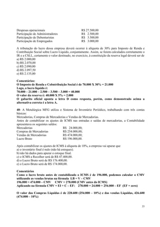 Despesas operacionais
Participação de Administradores
Participação de Debenturistas
Participação de Empregados

R$ 27.500,00
R$ 2.500,00
R$ 3.500,00
R$ 3.000,00

A tributação do lucro dessa empresa deverá ocorrer à alíquota de 30% para Imposto de Renda e
Contribuição Social sobre Lucro Líquido, conjuntamente. Assim, se forem calculados corretamente o
IR e a CSLL, certamente o valor destinado, no exercício, à constituição da reserva legal deverá ser de
a) R$ 2.000,00
b) R$ 2.070,00
c) R$ 2.090,00
d) R$ 2.097,50
e) R$ 2.135,00
Comentários:
O Imposto de Renda e Cobntribuição Social é de 70.000 X 30% = 21.000
Logo, o lucro líquido é:
70.000 – 21.000 – 2.500 – 3.500 – 3.000 = 40.000
O valor da reserva é: 40.000 X 5% = 2.000
O gabarito oficial aponta a letra D como resposta, porém, como demonstrado acima a
alternativa correta é a letra A.
40- A Metalúrgica MFG utiliza o Sistema de Inventário Periódico, trabalhando com três contas
básicas:
Mercadorias, Compras de Mercadorias e Vendas de Mercadorias.
Antes de contabilizar os ajustes de ICMS nas entradas e saídas de mercadorias, a Contabilidade
apresentava os seguintes saldos:
Mercadorias
R$ 24.000,00;
Compras de Mercadorias
R$ 254.000,00;
Vendas de Mercadorias
R$ 474.000,00;
Lucro Bruto
R$ 196.000,00.
Após contabilizar os ajustes de ICMS à alíquota de 10%, a empresa vai apurar que
a) o inventário final é nulo (não há estoques).
b) não há dados para apurar o estoque final.
c) o ICMS a Recolher será de R$ 47.400,00.
d) o Lucro Bruto será de R$ 176.400,00.
e) o Lucro Bruto será de R$ 174.000,00.
Comentários
Como o lucro bruto antes de contabilizado o ICMS é de 196.000, podemos calcular o CMV
utilizando as vendas brutas na fórmula LB = V – CMV
196.000 = 474.000 – CMV CMV = 278.000 (CMV antes do ICMS)
Aplicando na fórmula CMV = EI + C – EF: 278.000 = 24.000 + 254.000 – EF (EF = zero)
O valor das Compras Líquidas é de 228.600 (254.000 – 10%) e das vendas Líquidas, 426.600
(474.000 – 10%)
35

 