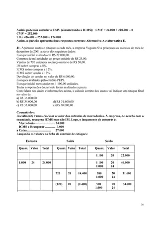 Assim, podemos calcular o CMV (considerando o ICMS): CMV = 24.000 + 228.600 – 0
CMV = 252.600
LB = 426.600 – 252.600 = 174.000
Assim, a questão apresenta duas respostas corretas: Alternativa A e alternativa E.
41- Apurando custos e estoques a cada mês, a empresa Yagoara S/A processou os cálculos do mês de
dezembro de 2001 a partir dos seguintes dados:
Estoque inicial avaliado em R$ 22.000,00.
Compras de mil unidades ao preço unitário de R$ 25,00.
Vendas de 720 unidades ao preço unitário de R$ 50,00.
IPI sobre compras a 8%.
ICMS sobre compras a 12%.
ICMS sobre vendas a 17%.
Devolução de vendas no valor de R$ 6.000,00.
Estoques avaliados pelo critério PEPS.
Estoque inicial mensurado em 1.100,00 unidades.
Todas as operações do período foram realizadas a prazo.
Com fulcro nos dados e informações acima, o cálculo correto dos custos vai indicar um estoque final
no valor de
a) R$ 36.000,00
b) R$ 34.000,00
d) R$ 31.600,00
c) R$ 33.000,00
e) R$ 30.000,00
Comentários:
Inicialmente vamos calcular o valor das entradas de mercadorias. A empresa, de acordo com o
enunciado, recupera ICMS mas não IPI. Logo, o lançamento de compras é:
Mercadoria.......................... 24.000
ICMS a Recuperar ............. 3.000
a Caixa...............................
27.000
Lançando os valores na ficha de controle de estoques:
Entrada
Quant. Valor

Saída
Total

Quant. Valor

Saldo
Total

Quant.

Valor

Total

1.100
1.000

24

22.000

1.100
1.000

24.000

20
20
24

46.000

720

20

14.400

380
1.000

20
24

31.600

(120)

20

(2.400)

500
1.000

20
24

34.000

36

 