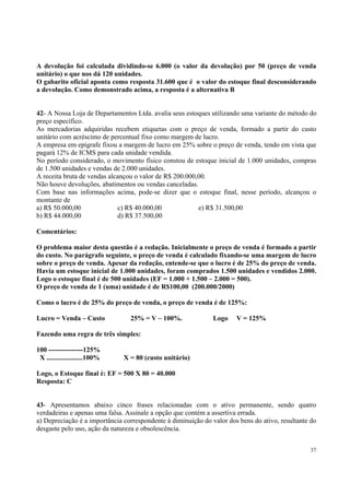 A devolução foi calculada dividindo-se 6.000 (o valor da devolução) por 50 (preço de venda
unitário) o que nos dá 120 unidades.
O gabarito oficial aponta como resposta 31.600 que é o valor do estoque final desconsiderando
a devolução. Como demonstrado acima, a resposta é a alternativa B
42- A Nossa Loja de Departamentos Ltda. avalia seus estoques utilizando uma variante do método do
preço específico.
As mercadorias adquiridas recebem etiquetas com o preço de venda, formado a partir do custo
unitário com acréscimo de percentual fixo como margem de lucro.
A empresa em epígrafe fixou a margem de lucro em 25% sobre o preço de venda, tendo em vista que
pagará 12% de ICMS para cada unidade vendida.
No período considerado, o movimento físico constou de estoque inicial de 1.000 unidades, compras
de 1.500 unidades e vendas de 2.000 unidades.
A receita bruta de vendas alcançou o valor de R$ 200.000,00.
Não houve devoluções, abatimentos ou vendas canceladas.
Com base nas informações acima, pode-se dizer que o estoque final, nesse período, alcançou o
montante de
a) R$ 50.000,00
c) R$ 40.000,00
e) R$ 31.500,00
b) R$ 44.000,00
d) R$ 37.500,00
Comentários:
O problema maior desta questão é a redação. Inicialmente o preço de venda é formado a partir
do custo. No parágrafo seguinte, o preço de venda é calculado fixando-se uma margem de lucro
sobre o preço de venda. Apesar da redação, entende-se que o lucro é de 25% do preço de venda.
Havia um estoque inicial de 1.000 unidades, foram comprados 1.500 unidades e vendidos 2.000.
Logo o estoque final é de 500 unidades (EF = 1.000 + 1.500 – 2.000 = 500).
O preço de venda de 1 (uma) unidade é de R$100,00 (200.000/2000)
Como o lucro é de 25% do preço de venda, o preço de venda é de 125%:
Lucro = Venda – Custo

25% = V – 100%.

Logo

V = 125%

Fazendo uma regra de três simples:
100 ---------------125%
X .....................100%

X = 80 (custo unitário)

Logo, o Estoque final é: EF = 500 X 80 = 40.000
Resposta: C
43- Apresentamos abaixo cinco frases relacionadas com o ativo permanente, sendo quatro
verdadeiras e apenas uma falsa. Assinale a opção que contém a assertiva errada.
a) Depreciação é a importância correspondente à diminuição do valor dos bens do ativo, resultante do
desgaste pelo uso, ação da natureza e obsolescência.
37

 
