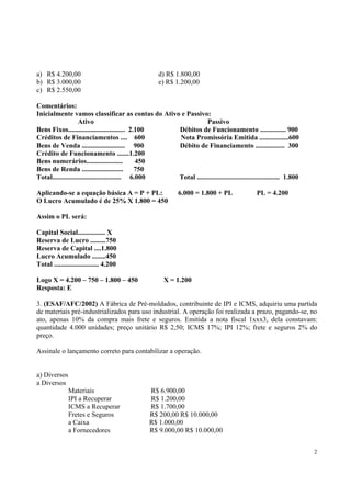 a) R$ 4.200,00
b) R$ 3.000,00
c) R$ 2.550,00

d) R$ 1.800,00
e) R$ 1.200,00

Comentários:
Inicialmente vamos classificar as contas do Ativo e Passivo:
Ativo
Passivo
Bens Fixos................................. 2.100
Débitos de Funcionamento ............... 900
Créditos de Financiamentos .... 600
Nota Promissória Emitida .................600
Bens de Venda ......................... 900
Débito de Financiamento ................. 300
Crédito de Funcionamento .......1.200
Bens numerários.....................
450
Bens de Renda ........................
750
Total........................................ 6.000
Total ................................................ 1.800
Aplicando-se a equação básica A = P + PL:
O Lucro Acumulado é de 25% X 1.800 = 450

6.000 = 1.800 + PL

PL = 4.200

Assim o PL será:
Capital Social................ X
Reserva de Lucro .........750
Reserva de Capital ....1.800
Lucro Acumulado ........450
Total .......................... 4.200
Logo X = 4.200 – 750 – 1.800 – 450
Resposta: E

X = 1.200

3. (ESAF/AFC/2002) A Fábrica de Pré-moldados, contribuinte de IPI e ICMS, adquiriu uma partida
de materiais pré-industrializados para uso industrial. A operação foi realizada a prazo, pagando-se, no
ato, apenas 10% da compra mais frete e seguros. Emitida a nota fiscal 1xxx3, dela constavam:
quantidade 4.000 unidades; preço unitário R$ 2,50; ICMS 17%; IPI 12%; frete e seguros 2% do
preço.
Assinale o lançamento correto para contabilizar a operação.
a) Diversos
a Diversos
Materiais
IPI a Recuperar
ICMS a Recuperar
Fretes e Seguros
a Caixa
a Fornecedores

R$ 6.900,00
R$ 1.200,00
R$ 1.700,00
R$ 200,00 R$ 10.000,00
R$ 1.000,00
R$ 9.000,00 R$ 10.000,00
2

 