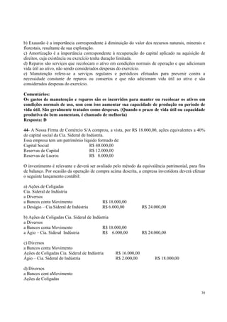 b) Exaustão é a importância correspondente à diminuição do valor dos recursos naturais, minerais e
florestais, resultante de sua exploração.
c) Amortização é a importância correspondente à recuperação do capital aplicado na aquisição de
direitos, cuja existência ou exercício tenha duração limitada.
d) Reparos são serviços que recolocam o ativo em condições normais de operação e que adicionam
vida útil ao ativo, não sendo considerados despesas do exercício.
e) Manutenção refere-se a serviços regulares e periódicos efetuados para prevenir contra a
necessidade constante de reparos ou consertos e que não adicionam vida útil ao ativo e são
considerados despesas do exercício.
Comentários:
Os gastos de manutenção e reparos são os incorridos para manter ou recolocar os ativos em
condições normais de uso, sem com isso aumentar sua capacidade de produção ou período de
vida útil. São geralmente tratados como despesas. (Quando o prazo de vida útil ou capacidade
produtiva do bem aumentam, é chamado de melhoria)
Resposta: D
44- A Nossa Firma de Comércio S/A comprou, a vista, por R$ 18.000,00, ações equivalentes a 40%
do capital social da Cia. Sideral de Indústria.
Essa empresa tem um patrimônio líquido formado de:
Capital Social
R$ 40.000,00
Reservas de Capital
R$ 12.000,00
Reservas de Lucros
R$ 8.000,00
O investimento é relevante e deverá ser avaliado pelo método da equivalência patrimonial, para fins
de balanço. Por ocasião da operação de compra acima descrita, a empresa investidora deverá efetuar
o seguinte lançamento contábil:
a) Ações de Coligadas
Cia. Sideral de Indústria
a Diversos
a Bancos conta Movimento
a Deságio – Cia.Sideral de Indústria

R$ 18.000,00
R$ 6.000,00

R$ 24.000,00

b) Ações de Coligadas Cia. Sideral de Indústria
a Diversos
a Bancos conta Movimento
R$ 18.000,00
a Ágio – Cia. Sideral Indústria
R$ 6.000,00

R$ 24.000,00

c) Diversos
a Bancos conta Movimento
Ações de Coligadas Cia. Sideral de Indústria
Ágio – Cia. Sideral de Indústria

R$ 16.000,00
R$ 2.000,00

R$ 18.000,00

d) Diversos
a Bancos cont aMovimento
Ações de Coligadas
38

 
