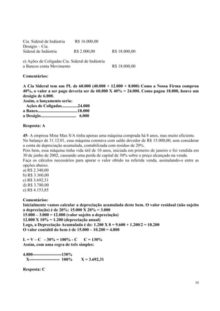 Cia. Sideral de Indústria
Deságio – Cia.
Sideral de Indústria

R$ 16.000,00
R$ 2.000,00

e) Ações de Coligadas Cia. Sideral de Indústria
a Bancos conta Movimento

R$ 18.000,00
R$ 18.000,00

Comentários:
A Cia Sideral tem um PL de 60.000 (40.000 + 12.000 + 8.000) Como a Nossa Firma comprou
40%, o valor a ser pago deveria ser de 60.000 X 40% = 24.000. Como pagou 18.000, houve um
deságio de 6.000.
Assim, o lançamento seria:
Ações de Coligadas...............24.000
a Banco.....................................18.000
a Deságio................................. 6.000
Resposta: A
45- A empresa Mine Max S/A tinha apenas uma máquina comprada há 8 anos, mas muito eficiente.
No balanço de 31.12.01, essa máquina constava com saldo devedor de R$ 15.000,00, sem considerar
a conta de depreciação acumulada, contabilizada com resíduo de 20%.
Pois bem, essa máquina tinha vida útil de 10 anos, iniciada em primeiro de janeiro e foi vendida em
30 de junho de 2002, causando uma perda de capital de 30% sobre o preço alcançado na venda.
Faça os cálculos necessários para apurar o valor obtido na referida venda, assinalando-o entre as
opções abaixo.
a) R$ 2.340,00
b) R$ 3.360,00
c) R$ 3.692,31
d) R$ 3.780,00
e) R$ 4.153,85
Comentários:
Inicialmente vamos calcular a depreciação acumulada deste bem. O valor residual (não sujeito
a depreciação) é de 20%: 15.000 X 20% = 3.000
15.000 – 3.000 = 12.000 (valor sujeito a depreciação)
12.000 X 10% = 1.200 (depreciação anual)
Logo, a Depreciação Acumulada é de: 1.200 X 8 = 9.600 + 1.200/2 = 10.200
O valor contábil do bem é de 15.000 – 10.200 = 4.800
L = V – C - 30% = 100% - C C = 130%
Assim, com uma regra de três simples:
4.800--------------------130%
X--------------------- 100%

X = 3.692,31

Resposta: C
39

 
