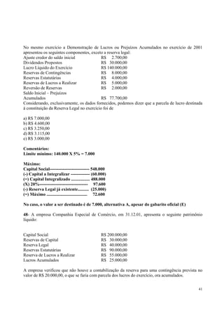 No mesmo exercício a Demonstração de Lucros ou Prejuízos Acumulados no exercício de 2001
apresentou os seguintes componentes, exceto a reserva legal:
Ajuste credor do saldo inicial
R$ 2.700,00
Dividendos Propostos
R$ 30.000,00
Lucro Líquido do Exercício
R$ 140.000,00
Reservas de Contingências
R$ 8.000,00
Reservas Estatutárias
R$ 4.000,00
Reservas de Lucros a Realizar
R$ 5.000,00
Reversão de Reservas
R$ 2.000,00
Saldo Inicial – Prejuízos
Acumulados
R$ 77.700,00
Considerando, exclusivamente, os dados fornecidos, podemos dizer que a parcela de lucro destinada
à constituição da Reserva Legal no exercício foi de
a) R$ 7.000,00
b) R$ 4.600,00
c) R$ 3.250,00
d) R$ 3.115,00
e) R$ 3.000,00
Comentários:
Limite mínimo: 140.000 X 5% = 7.000
Máximo:
Capital Social--------------------------- 548.000
(-) Capital a Integralizar ------------- (60.000)
(=) Capital Integralizado ................. 488.000
(X) 20%--------------------------------- 97.600
(-) Reserva Legal já existente.......... (25.000)
(=) Máximo ..................................... 72.600
No caso, o valor a ser destinado é de 7.000, alternativa A, apesar do gabarito oficial (E)
48- A empresa Companhia Especial de Comércio, em 31.12.01, apresenta o seguinte patrimônio
líquido:
Capital Social
Reservas de Capital
Reserva Legal
Reservas Estatutárias
Reserva de Lucros a Realizar
Lucros Acumulados

R$ 200.000,00
R$ 30.000,00
R$ 40.000,00
R$ 90.000,00
R$ 55.000,00
R$ 25.000,00

A empresa verificou que não houve a contabilização da reserva para uma contingência prevista no
valor de R$ 20.000,00, o que se faria com parcela dos lucros do exercício, ora acumulados.
41

 