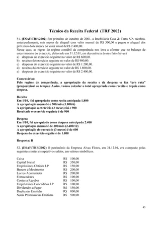 Técnico da Receita Federal (TRF 2002)
51. (ESAF/TRF/2002) Em primeiro de outubro de 2001, a Imobiliária Casa & Terra S/A recebeu,
antecipadamente, seis meses de aluguel com valor mensal de R$ 300,00 e pagou o aluguel dos
próximos doze meses no valor anual deR$ 2.400,00.
Nesse caso, as regras do regime contábil da competência nos leva a afirmar que no balanço de
encerramento do exercício, elaborado em 31.12.01, em decorrência desses fatos haverá
a) despesas do exercício seguinte no valor de R$ 600,00.
b) receitas do exercício seguinte no valor de R$ 900,00.
c) despesas do exercício seguinte no valor de R$ 1.200,00.
d) receitas do exercício seguinte no valor de R$ 1.800,00.
e) despesas do exercício seguinte no valor de R$ 2.400,00.
Comentários:
Pelo regime de competência, a apropriação da receita e da despesa se faz “pro rata”
(proporecinal ao tempo). Assim, vamos calcular o total apropriado como receita e depois como
despesa.
Receita
Em 1/10, foi apropriado como reeita anteipada 1.800
A apropriação mensal é e 300/mês (1.800/6)
A apropriação o exercício (3 meses) foi e 900
Resultado o exercício seguinte é de 900
Despesa
Em 1/10, foi apropriado como despesa antecipada 2.400
A apropriação mensal é de 200/mês (2.400/12)
A apropriação do exercício (3 meses) é de 600
Despesa do exercício seguite é de 1.800
Resposta: B
52. (ESAF/TRF/2002) O patrimônio da Empresa Alvas Flores, em 31.12.01, era composto pelas
seguintes contas e respectivos saldos, em valores simbólicos.
Caixa
Capital Social
Empréstimos Obtidos LP
Bancos c/Movimento
Lucros Acumulados
Fornecedores
Contas a Receber
Empréstimos Concedidos LP
Dividendos a Pagar
Duplicatas Emitidas
Notas Promissórias Emitidas

R$
R$
R$
R$
R$
R$
R$
R$
R$
R$
R$

100,00
350,00
150,00
200,00
200,00
100,00
100,00
100,00
150,00
800,00
500,00

45

 