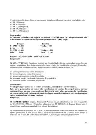 O registro contábil desses fatos, se corretamente lançados, evidenciará o seguinte resultado do mês:
a) R$ 5,00 (lucro)
b) R$ 20,00 (lucro)
c) R$ 75,00 (prejuízo)
d) R$ 100,00 (lucro)
e) R$ 155,00 (prejuízo)
Comentários:
Os fatos que geram lucro ou prejuízo são os fatso 3, 4 e 5. Os gatos 1 e 2 são permutativos, não
influenciando no cálculo do lucro (servem para cálculo do CMV). Logo:
Despesas
3 – CMV = 1.000
4 – luz =
80
5 – CMV = 1.000
Total
2.080

Receitas
Vendas = 800
Vendas = 1.300
Total
2.100

Receitas – Despesas = 2.100 – 2.080 = 20 de lucro
Resposta: B
54. (ESAF/TRF/2002) Estudiosos notáveis da Contabilidade têm-na contemplado com diversas
teorias e proposições. Três dessas teorias sobrevivem e, hoje, são consideradas principais. Uma delas,
conhecida como Teoria Personalista ou Personalística, classifica todas as contas em:
a)
b)
c)
d)
e)

contas patrimoniais e contas diferenciais.
contas integrais e contas diferenciais.
contas patrimoniais e contas de resultado.
contas de agentes consignatários e contas de proprietário.
contas de agentes e contas de proprietário.

Comentários:
As três principais teorias são as teorias personalista, materialista e patrimonialista.
Pela teoria personalista as contas são classificadas em contas dos proprietários, agentes
consignatários e agentes correspondentes. Pela teoria materialista as contas são classificadas
em contas em integrais e diferenciais e pela teoria patrimonialista as contas são classificadas em
contas patrimoniais e contas de resultado.
Resposta: E
55. (ESAF/TRF/2002) A empresa Andaraqui S/A possui no Ativo Imobilizado um imóvel adquirido
por R$ 65.000,00 e Móveis e Utensílios adquiridos por R$ 20.000,00. O desgaste desses bens é
contabilizado anualmente, calculado pelo método da linha reta.
No encerramento do exercício, em 31.12.01, o imóvel completou exatos oito anos de uso e os móveis
apenas quatro anos. A vida útil do imóvel (edificação) foi estimada em 25 anos e a dos móveis e
utensílios em 10 anos. Os saldos não sofreram baixas, reavaliação, nem correção monetária.

47

 