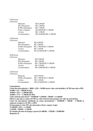 b) Diversos
a Diversos
Materiais
IPI a Recuperar
ICMS a Recuperar
Fretes e Seguros
a Caixa
a Fornecedores

R$ 8.300,00
R$ 1.200,00
R$ 1.700,00
R$ 200,00 R$ 11.400,00
R$ 1.320,00
R$ 10.080,00 R$ 11.400,00

c) Diversos
a Diversos
Materiais
IPI a Recuperar
ICMS a Recuperar
a Caixa
a Fornecedores
d) Diversos
a Diversos
Materiais
IPI a Recuperar
ICMS a Recuperar
a Caixa
a Fornecedores
e) Diversos
a Diversos
Materiais
ICMS a Recuperar
a Caixa
a Fornecedores

R$ 8.500,00
R$ 1.200,00
R$ 1.700,00 R$ 11.400,00
R$ 1.140,00
R$ 10.260,00 R$ 11.400,00

R$ 8.500,00
R$ 1.200,00
R$ 1.700,00 R$ 11.400,00
R$ 1.320,00
R$ 10.080,00 R$ 11.400,00

R$ 9.700,00
R$ 1.700,00 R$ 11.400,00
R$ 1.320,00
R$ 10.260,00 R$ 11.400,00

Comentários:
Custo das mercadorias = 4000 x 2,50 = 10.000 (neste valor está incluído o ICMS mas não o IPI)
10.000 x 2% = 200,00 (Frete)
10.000 x 12% = 1.200,00 (IPI)
10.000 x 17% = 1.700,00 (ICMS)
Valor total da nota fiscal = 10.000,00 +1.200,00 + 200,00 = 11.400,00
Observe que não se soma o ICMS ao valor total da nota porque seu valor já está incluso.
Custo da mercadoria (debitado na conta mercadoria) = 10.000,00 + 200,00 – 1.700,00 (a
empresa recupera o ICMS e o IPI).
Foram pagos à vista 10% da nota mais o frete e seguro. Logo:
11.200,00 x 10% = 1.120,00
1.120,00 + 200,00 = 1.320,00
O restante da nota será pago a prazo (11.400,00 – 1320,00 = 10.080,00)
Resposta: D
3

 