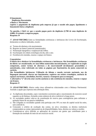 O lançamento
Duplicatas Descontadas
a Banco c/ Movimento
registra o pagamento de duplicatas pela empresa já que o sacado não pagou. Igualmente o
lançamento baixa a duplicata
Na questão, é fácil ver que o sacado pagou parte da duplicata (2.700 de uma duplicata de
4.000). O restante a empresa pagou.
Resposta: D
57. (ESAF/TRF/2002) Entre as formalidades extrínsecas e intrínsecas dos Livros de Escrituração,
destacamos as abaixo indicadas, exceto:
a)
b)
c)
d)
e)

Termos de abertura e de encerramento.
Registro na Junta Comercial (autenticação).
Numeração tipográfica e seqüencial das folhas.
Escrituração em ordem cronológica de dia, mês e ano.
Existência de emendas, rasuras e espaço em branco.

Comentários:
O diário deve obedecer às formalidades extrínsecas e intrínsecas. São formalidades extrínsecas
do diário: ser encadernado, ter suas folhas numeradas mecanicamente, ser registrado no órgão
competente, conter termos de abertura e de encerrament0 devidamente preenchidos e
autenticados, estar rubricado em todas as páginas por funcionários da junta comercial ou
cartório.
São formalidades intrínsecas: Utilização do idioma e moeda corrente nacionais, uso da
linguagem mercantil, clareza nos lançamentos, registros em ordem cronológica, ausência de
espaços em branco, entrelinhas, borrões, rasuras e transporte para as margens.
A alternativa “e” deveria estar escrito ausência (e não existência) de emendas, rasuras e espaço
em branco.
Resposta: E
58. (ESAF/TRF/2002) Abaixo estão cinco afirmativas relacionadas com o Balanço Patrimonial.
Assinale a opção que expressa uma afirmação falsa.
a) As duplicatas descontadas, cujos vencimentos ocorrerem após o encerramento do exercício social

seguinte ao do balanço, formarão conta redutora do ativo realizável a longo prazo.
b) As sociedades podem valer-se da constituição de reserva para contingências para enfrentar a

quitação futura de seu passivo trabalhista.
c) São coligadas as sociedades quando uma participa com 10% ou mais do capital social da outra,

sem controlá-la.
d) Consoante o critério de avaliação das contas, no ativo circulante, os direitos realizáveis

compreendem as contas representativas de disponibilidades, bens, direitos ou valores a receber.
e) Consideram-se ativo diferido as aplicações de recursos em gastos que contribuam para a
formação do resultado de mais de um exercício social.

49

 