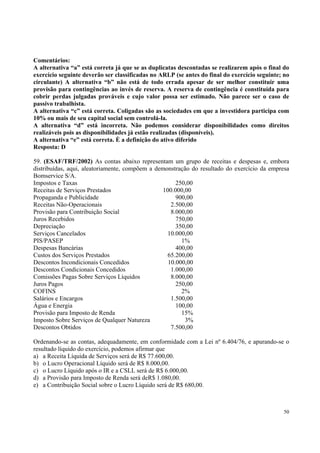Comentários:
A alternativa “a” está correta já que se as duplicatas descontadas se realizarem após o final do
exercício seguinte deverão ser classificadas no ARLP (se antes do final do exercício seguinte; no
circulante) A alternativa “b” não está de todo errada apesar de ser melhor constituir uma
provisão para contingências ao invés de reserva. A reserva de contingência é constituída para
cobrir perdas julgadas prováveis e cujo valor possa ser estimado. Não parece ser o caso de
passivo trabalhista.
A alternativa “c” está correta. Coligadas são as sociedades em que a investidora participa com
10% ou mais de seu capital social sem controlá-la.
A alternativa “d” está incorreta. Não podemos considerar disponibilidades como direitos
realizáveis pois as disponibilidades já estão realizadas (disponíveis).
A alternativa “e” está correta. È a definição do ativo diferido
Resposta: D
59. (ESAF/TRF/2002) As contas abaixo representam um grupo de receitas e despesas e, embora
distribuídas, aqui, aleatoriamente, compõem a demonstração do resultado do exercício da empresa
Bomservice S/A.
Impostos e Taxas
250,00
Receitas de Serviços Prestados
100.000,00
Propaganda e Publicidade
900,00
Receitas Não-Operacionais
2.500,00
Provisão para Contribuição Social
8.000,00
Juros Recebidos
750,00
Depreciação
350,00
Serviços Cancelados
10.000,00
PIS/PASEP
1%
Despesas Bancárias
400,00
Custos dos Serviços Prestados
65.200,00
Descontos Incondicionais Concedidos
10.000,00
Descontos Condicionais Concedidos
1.000,00
Comissões Pagas Sobre Serviços Líquidos
8.000,00
Juros Pagos
250,00
COFINS
2%
Salários e Encargos
1.500,00
Água e Energia
100,00
Provisão para Imposto de Renda
15%
Imposto Sobre Serviços de Qualquer Natureza
3%
Descontos Obtidos
7.500,00
Ordenando-se as contas, adequadamente, em conformidade com a Lei nº 6.404/76, e apurando-se o
resultado líquido do exercício, podemos afirmar que
a) a Receita Líquida de Serviços será de R$ 77.600,00.
b) o Lucro Operacional Líquido será de R$ 8.000,00.
c) o Lucro Líquido após o IR e a CSLL será de R$ 6.000,00.
d) a Provisão para Imposto de Renda será deR$ 1.080,00.
e) a Contribuição Social sobre o Lucro Líquido será de R$ 680,00.

50

 