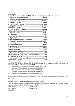 Comentários:
Com os dados vamos elaborar a DRE. Observe que esta questão não tem resposta.
Receita de Seriçoos Prestados
100.000
(-) Desontos Incondicionais ...............................................(10.000)
(-) Serviços Cancelados ...................................................(10.000)
(-) PIS ( 1% x 80.000) ...........................................................(800)
(-) COFINS (2% x 80.000) ................................................(1.600)
(-) ISSQ ( 3% x 80.000) .....................................................(2.400)
(=) Receitas Líquidas ........................................................75.200
(-) Custo do Serviço Prestado .........................................(65.200)
(=) Lucro Bruto ..................................................................10.000
(-) Impostos e taxas ........................................................... (250)
(-) Propaganda .......................................................................(900)
(-) Desconto Bancário.............................................................(400)
(-) Depreciação .......................................................................(350)
(-) Descontos Condicionais Concedidos ............................(1.000)
(-) Comissões .......................................................................(8.000)
(-) Juros Pagos ..................................................................... (250)
(-) Salários e Encargos ................................................... ...(1.500)
(-) Água e Energia .................................................................(100)
(-) Descontos Obtidos .........................................................(7.500)
(+) Juros Recebidos .............................................................. 750
(=) Lucro Operacional .........................................................5.500
(+) Receita não Operacional ................................................2.500
(=) Lucro antes da Cont. Social e Imposto de Renda ........8.000
(-) Contribuição Social ........................................................(8.000)
(-) Provisão para o Imposto de Renda ...............................(1.200)
(=) Resultado Líquido ..............................................l..........(1.200)
..
60. (ESAF/TRF/2002) A Comercial Flores Ltda. apurou os seguintes dados em relação à
mercadoria “Palmas”, no exercício de 2001:
Estoque inicial 120 unidades ao custo unitário de R$ 2,00
Compras 120 unidades ao preço unitário de R$ 2,50
Vendas 120 unidades ao preço unitário de R$ 3,50
Compras 100 unidades ao preço unitário de R$ 3,00
Vendas 100 unidades ao preço unitário de R$ 4,80
As operações de compra e venda são tributadas a 20% com ICMS e o faturamento é tributado a 3%
para a COFINS.
A empresa utiliza o critério UEPS para avaliação dos estoques.
Feitos os cálculos devidos e elaborando-se a demonstração parcial do resultado do exercício, vamos
encontrar um Lucro Bruto sobre Vendas no valor de:
a) R$ 213,00
d) R$ 280,00
b) R$ 240,00
e) R$ 693,00
c) R$ 253,00

51

 