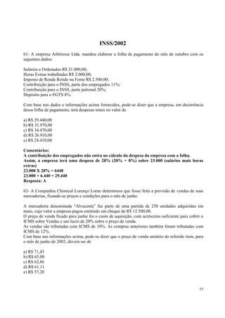 INSS/2002
61- A empresa Arbóresse Ltda. mandou elaborar a folha de pagamento do mês de outubro com os
seguintes dados:
Salários e Ordenados R$ 21.000,00;
Horas Extras trabalhadas R$ 2.000,00;
Imposto de Renda Retido na Fonte R$ 2.500,00;
Contribuição para o INSS, parte dos empregados 11%;
Contribuição para o INSS, parte patronal 20%;
Depósito para o FGTS 8%.
Com base nos dados e informações acima fornecidos, pode-se dizer que a empresa, em decorrência
dessa folha de pagamento, terá despesas totais no valor de
a) R$ 29.440,00
b) R$ 31.970,00
c) R$ 34.470,00
d) R$ 26.910,00
e) R$ 24.410,00
Comentários:
A contribuição dos empregados não entra no cálculo da despesa da empresa com a folha.
Assim, a empresa terá uma despesa de 28% (20% + 8%) sobre 23.000 (salários mais horas
extras)
23.000 X 28% = 6440
23.000 + 6.440 = 29.440
Resposta: A
62- A Companhia Chimical Lorenço Lorne determinou que fosse feita a previsão de vendas de suas
mercadorias, fixando-se preços e condições para o mês de junho.
A mercadoria denominada “Alvacenta” faz parte de uma partida de 250 unidades adquiridas em
maio, cujo valor a empresa pagou emitindo um cheque de R$ 12.500,00.
O preço de venda fixado para junho foi o custo de aquisição, com acréscimo suficiente para cobrir o
ICMS sobre Vendas e um lucro de 20% sobre o preço de venda.
As vendas são tributadas com ICMS de 10%. As compras anteriores também foram tributadas com
ICMS de 12%.
Com base nas informações acima, pode-se dizer que o preço de venda unitário do referido item, para
o mês de junho de 2002, deverá ser de
a) R$ 71,43
b) R$ 65,00
c) R$ 62,86
d) R$ 61,11
e) R$ 57,20

53

 