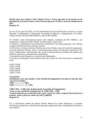 Dúvida surge com relação à conta Aluguéis Ativos a Vencer que pode ser do passivo ou do
Resultado de Exercícios Futuros. Como não há resposta de 112.700, a conta foi considerada do
REF.
Resposta: D
64- Em 31 de agosto de 2002, no Ativo Imobilizado da firma Nor-Noroeste constavam as contas
Máquinas e Equipamentos e Depreciação Acumulada de Máquinas e Equipamentos, com saldos,
respectivamente, devedor de R$ 9.000,00 e credor de R$ 3.000,00.
As referidas contas representavam apenas uma máquina, comprada por R$ 5.400,00, e um
equipamento, comprado por R$ 3.600,00, simultaneamente, tempos atrás.
A máquina e o equipamento foram depreciados contabilmente na mesma proporção e não sofreram
correção monetária nem baixas durante o período.
Ao fim do dia, o Gerente informa à Diretoria que já havia fixado o preço de venda do equipamento,
na forma solicitada. Recebeu, então, a contra-ordem para oferecer um desconto comercial de 10%
sobre o aludido preço, suficiente para não constar na demonstração do resultado nem ganhos nem
perdas de capital com a alienação desse equipamento.
A alienação não será tributada e os centavos serão abandonados.
Com base nas informações acima, podemos dizer que o preço de venda fixado para o equipamento
foi de
a) R$ 2.310,00
b) R$ 2.333,00
c) R$ 2.640,00
d) R$ 2.667,00
e) R$ 2.772,00
Comentários:
Inicialmente, temos que calcular o valor contábil do Equipamento. Isto pode ser feito por uma
regra de três simples:
9.000 ------------------100%
3.600 ------------------ X = 40%
3.000 X 40% = 1.200 (valor da Depreciação Acumulada do Equipamento)
Assim, o valor contábil do Equipamento è de 2.400 (3.600 – 1.200).
A questão informa que se lançarmos 10% sobre o preço de venda, a empresa não terá lucro ou
prejuízo. Assim, o preço de venda é de 2.667 (2.400/0,9).
Resposta: D
65- A escrituração contábil da empresa Normas Mornas S/A tornou disponíveis as seguintes
informações para permitir o cálculo da provisão para o imposto de renda e contribuição social sobre o
lucro líquido.

55

 
