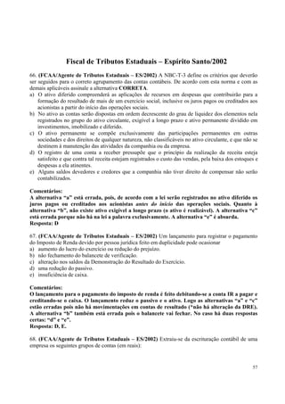 Fiscal de Tributos Estaduais – Espírito Santo/2002
66. (FCAA/Agente de Tributos Estaduais – ES/2002) A NBC-T-3 define os critérios que deverão
ser seguidos para o correto agrupamento das contas contábeis. De acordo com esta norma e com as
demais aplicáveis assinale a alternativa CORRETA.
a) O ativo diferido compreenderá as aplicações de recursos em despesas que contribuirão para a
formação do resultado de mais de um exercício social, inclusive os juros pagos ou creditados aos
acionistas a partir do início das operações sociais.
b) No ativo as contas serão dispostas em ordem decrescente do grau de liquidez dos elementos nela
registrados no grupo do ativo circulante, exigível a longo prazo e ativo permanente dividido em
investimentos, imobilizado e diferido.
c) O ativo permanente se compõe exclusivamente das participações permanentes em outras
sociedades e dos direitos de qualquer natureza, não classificáveis no ativo circulante, e que não se
destinem à manutenção das atividades da companhia ou da empresa.
d) O registro de uma conta a receber pressupõe que o princípio da realização da receita esteja
satisfeito e que contra tal receita estejam registrados o custo das vendas, pela baixa dos estoques e
despesas a ela atinentes.
e) Alguns saldos devedores e credores que a companhia não tiver direito de compensar não serão
contabilizados.
Comentários:
A alternativa “a” está errada, pois, de acordo com a lei serão registrados no ativo diferido os
juros pagos ou creditados aos acionistas antes do início das operações sociais. Quanto à
alternativa “b”, não existe ativo exigível a longo prazo (o ativo é realizável). A alternativa “c”
está errada porque não há na lei a palavra exclusivamente. A alternativa “e” é absurda.
Resposta: D
67. (FCAA/Agente de Tributos Estaduais – ES/2002) Um lançamento para registrar o pagamento
do Imposto de Renda devido por pessoa jurídica feito em duplicidade pode ocasionar
a) aumento do lucro do exercício ou redução do prejuízo.
b) não fechamento do balancete de verificação.
c) alteração nos saldos da Demonstração do Resultado do Exercício.
d) uma redução do passivo.
e) insuficiência de caixa.
Comentários:
O lançamento para o pagamento do imposto de renda é feito debitando-se a conta IR a pagar e
creditando-se o caixa. O lançamento reduz o passivo e o ativo. Logo as alternativas “a” e “c”
estão erradas pois não há movimentações em contas de resultado (*não há alteração da DRE).
A alternativa “b” também está errada pois o balancete vai fechar. No caso há duas respostas
certas: “d” e “e”.
Resposta: D, E.
68. (FCAA/Agente de Tributos Estaduais – ES/2002) Extraiu-se da escrituração contábil de uma
empresa os seguintes grupos de contas (em reais):

57

 