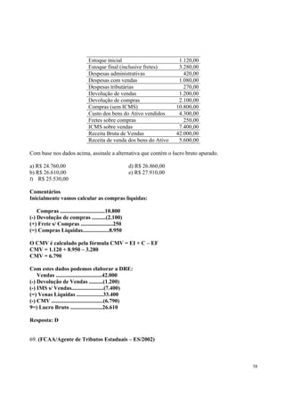 Estoque inicial
Estoque final (inclusive fretes)
Despesas administrativas
Despesas com vendas
Despesas tributárias
Devolução de vendas
Devolução de compras
Compras (sem ICMS)
Custo dos bens do Ativo vendidos
Fretes sobre compras
ICMS sobre vendas
Receita Bruta de Vendas
Receita de venda dos bens do Ativo

1.120,00
3.280,00
420,00
1.080,00
270,00
1.200,00
2.100,00
10.800,00
4.300,00
250,00
7.400,00
42.000,00
5.600,00

Com base nos dados acima, assinale a alternativa que contém o lucro bruto apurado.
a) R$ 24.760,00
b) R$ 26.610,00
f) R$ 25.530,00

d) R$ 26.860,00
e) R$ 27.910,00

Comentários
Inicialmente vamos calcular as compras líquidas:
Compras ................................10.800
(-) Devolução de compras ..........(2.100)
(+) Frete s/ Compras .......................250
(=) Compras Líquidas...................8.950
O CMV é calculado pela fórmula CMV = EI + C – EF
CMV = 1.120 + 8.950 – 3.280
CMV = 6.790
Com estes dados podemos elaborar a DRE:
Vendas .................................42.000
(-) Devolução de Vendas ..........(1.200)
(-) IMS s/ Vendas.......................(7.400)
(=) Venas Líquidas ...................33.400
(-) CMV .....................................(6.790)
9=) Lucro Bruto .......................26.610
Resposta: D
69. (FCAA/Agente de Tributos Estaduais – ES/2002)

58

 