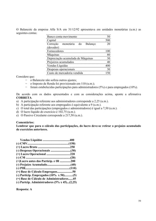 O Balancete da empresa Alfa S/A em 31/12/92 apresentava em unidades monetárias (u.m.) as
seguintes contas:
Banco conta movimento
50
Capital
500
Correção monetária do Balanço
20
(devedor)
Fornecedores
100
Máquinas
80
Depreciação acumulada de Máquinas
30
Prejuízos acumulados
40
Vendas Líquidas
400
Despesas operacionais
30
Custo de mercadoria vendida
150
Considere que:
o Balancete não sofreu outros ajustes;
o Imposto de Renda foi provisionado em 110 (u.m.);
foram estabelecidas participações para administradores (5%) e para empregados (10%).
De acordo com os dados apresentados e com as considerações acima, aponte a afirmativa
CORRETA.
a) A participação referente aos administradores corresponde a 2,25 (u.m.).
b) A participação referente aos empregados é equivalente a 9 (u.m.).
c) O total das participações (empregados e administradores) é igual a 7,50 (u.m.).
d) O lucro líquido do exercício é 102,75 (u.m.).
e) O Passivo Circulante corresponde a 217,50 (u.m.).
Comentários:
Lembrar que para o cálculo das participações, do lucro deve-se retirar o prejuízo acumulado
de exercícios anteriores.
Vendas Líquidas ...................................400
(-) CMV......................................................(150)
(=) Lucro Bruto ..........................................250
(-) Despesas Operacionais ..........................(30)
(=) Lucro Operacional ...............................220
(-) CM ..........................................................(20)
(=)Lucro antes das Particip. e IR ..............200
(-) Prejuízo Acumulado...............................(40)
(-) PIR..........................................................(110)
(=) Base de Cálculo Empregaos....................50
(-) Particip. Empregados (10% x 50)...........(5)
(=) Base de Cálculo de Administradores......45
(-) Partcip. Administradores (5% x 45)...(2,25)
Resposta: A

59

 