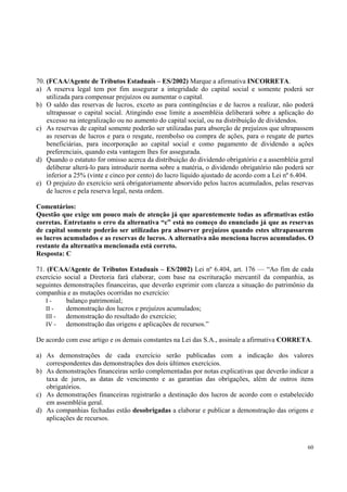 70. (FCAA/Agente de Tributos Estaduais – ES/2002) Marque a afirmativa INCORRETA.
a) A reserva legal tem por fim assegurar a integridade do capital social e somente poderá ser
utilizada para compensar prejuízos ou aumentar o capital.
b) O saldo das reservas de lucros, exceto as para contingências e de lucros a realizar, não poderá
ultrapassar o capital social. Atingindo esse limite a assembléia deliberará sobre a aplicação do
excesso na integralização ou no aumento do capital social, ou na distribuição de dividendos.
c) As reservas de capital somente poderão ser utilizadas para absorção de prejuízos que ultrapassem
as reservas de lucros e para o resgate, reembolso ou compra de ações, para o resgate de partes
beneficiárias, para incorporação ao capital social e como pagamento de dividendo a ações
preferenciais, quando esta vantagem lhes for assegurada.
d) Quando o estatuto for omisso acerca da distribuição do dividendo obrigatório e a assembléia geral
deliberar alterá-lo para introduzir norma sobre a matéria, o dividendo obrigatório não poderá ser
inferior a 25% (vinte e cinco por cento) do lucro líquido ajustado de acordo com a Lei nº 6.404.
e) O prejuízo do exercício será obrigatoriamente absorvido pelos lucros acumulados, pelas reservas
de lucros e pela reserva legal, nesta ordem.
Comentários:
Questão que exige um pouco mais de atenção já que aparentemente todas as afirmativas estão
corretas. Entretanto o erro da alternativa “c” está no começo do enunciado já que as reservas
de capital somente poderão ser utilizadas pra absorver prejuízos quando estes ultrapassarem
os lucros acumulados e as reservas de lucros. A alternativa não menciona lucros acumulados. O
restante da alternativa mencionada está correto.
Resposta: C
71. (FCAA/Agente de Tributos Estaduais – ES/2002) Lei nº 6.404, art. 176 — “Ao fim de cada
exercício social a Diretoria fará elaborar, com base na escrituração mercantil da companhia, as
seguintes demonstrações financeiras, que deverão exprimir com clareza a situação do patrimônio da
companhia e as mutações ocorridas no exercício:
Ibalanço patrimonial;
II demonstração dos lucros e prejuízos acumulados;
III demonstração do resultado do exercício;
IV demonstração das origens e aplicações de recursos.”
De acordo com esse artigo e os demais constantes na Lei das S.A., assinale a afirmativa CORRETA.
a) As demonstrações de cada exercício serão publicadas com a indicação dos valores
correspondentes das demonstrações dos dois últimos exercícios.
b) As demonstrações financeiras serão complementadas por notas explicativas que deverão indicar a
taxa de juros, as datas de vencimento e as garantias das obrigações, além de outros itens
obrigatórios.
c) As demonstrações financeiras registrarão a destinação dos lucros de acordo com o estabelecido
em assembléia geral.
d) As companhias fechadas estão desobrigadas a elaborar e publicar a demonstração das origens e
aplicações de recursos.

60

 