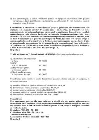 e) Nas demonstrações, as contas semelhantes poderão ser agrupadas; os pequenos saldos poderão
ser agregados, desde que indicada a sua natureza e não ultrapassem 0,1 (um décimo) do valor do
respectivo grupo de contas.
Comentários: A alternativa ”a” está incorreta já que a publicação das demonstrações é do
exercício e do exercício anterior. De acordo com o citado artigo, as demonstrações serão
complementadas por notas explicativas e outros quadros analíticos ou demonstrações contábeis
necessárias para esclarecimento da situação patrimonial e dos resultados do exercício. Logo a
alternativa “b” não está totalmente correta (as notas explicativas devem indicar a taxa de juros,
as datas de vencimento e as garantias das obrigações). Ainda, de acordo com o citado artigo, as
demonstrações financeiras registrarão a destinação dos lucros segundo a proposta dos órgãos
da administração no pressuposto de sua aprovação pela assembléia geral. Logo a alternativa
“c” está incorreta. Não há indicação na lei que desobrigue as companhias fechadas de elaborar
a doar. A alternativa “e” é uma cópia do &2 do artigo 176.
Resposta: e
72. (FCAA/Agente de Tributos Estaduais – ES/2002) Realizados os seguintes lançamentos:
1) Adiantamento a Fornecedores
a Caixa
2) ICMS
a ICMS a Recolher
3) Despesas de Seguros
a Seguros a Vencer
4) Duplicatas Descontadas
a Duplicatas a Receber

R$ 200,00
R$ 150,00
R$ 50,00
R$ 100,00

Considerando como únicos os quatro lançamentos, podemos afirmar que, em seu conjunto, os
mesmos representam
a)
b)
c)
d)
e)

um saldo a débito da conta de resultado no valor total de R$ 50,00.
lançamentos a crédito no ativo no valor total de R$ 250,00.
um acréscimo no passivo no valor total de R$ 200,00.
um saldo a débito na conta de resultado no valor total de R$ 200,00.
lançamentos a débito do ativo no valor total de R$ 200,00.

Comentários:
Para resolvermos esta questão basta sabermos a classificação das contas: adiantamento a
fornecedores, caixa, seguros a vencer, duplicata descontada (retificadora) e duplicata a receber
são contas do ativo. ICMS a Recolher é conta do passivo. ICMS, despesas de seguros são contas
de resultado. Assim:
Debitado no ARE: 150 + 50 = 200
Creditado no ativo: 200 + 50 +100 = 350
Aumento do Passivo: 150
Lançamento a debito do ativo: 200 + 100 = 300
Resposta: D

61

 