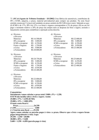 73. (FCAA/Agente de Tributos Estaduais – ES/2002) Uma fábrica de automóveis, contribuinte de
IPI e ICMS, adquiriu, a prazo, material pré-industrial para compor seu produto. Na nota fiscal
emitida constavam 5 (cinco) mil unidades ao preço unitário de R$ 5,00 (cinco reais). Sabendo-se que:
(I) ICMS é de 17%, IPI é de 12% e os fretes e seguros correspondem a 5% do preço; (II) no ato foi
pago o montante relativo a 20% do preço da compra mais as despesas de frete e seguro, assinale o
lançamento correto para contabilizar a operação acima descrita.
a) Diversos
a Diversos
Materiais
IPI a recuperar
ICMS a recuperar
Fretes e Seguros
a Caixa
a Fornecedores

R$ 16.500,00
R$ 3.000,00
R$ 4.250,00
R$ 1.250,00
R$ 5.000,00
R$ 20.000,00

b) Diversos
a Diversos
Materiais
IPI a recuperar
ICMS a recuperar
Fretes e Seguros
a Caixa
a Fornecedores

R$ 20.750,00
R$ 3.000,00
R$ 4.250,00
R$ 1.250,00
R$ 6.850,00
R$ 22.400,00

c) Diversos
a Diversos
Materiais
IPI a recuperar
ICMS a recuperar
a Caixa
a Fornecedores

d) Diversos
a Diversos
Materiais
IPI a recuperar
ICMS a recuperar
a Caixa
a Fornecedores

R$ 22.000,00
R$ 3.000,00
R$ 4.250,00
R$ 5.850,00
R$ 23.400,00

e) Diversos
a Diversos
Materiais
ICMS a recuperar
a Caixa
a Fornecedores

R$ 25.000,00
R$ 4.250,00
R$ 6.850,00
R$ 22.400,00

R$ 22.000,00
R$ 3.000,00
R$ 4.250,00
R$ 6.850,00
R$ 22.400,00

Comentários:
Inicialmente vamos calcular o preço total: 5.000 x 5% = 1.250.
O ICM não incidiu sobre o frete e seguro. Assim:
25.000 x 17% = 4.250 (ICMS)
25.000 x 12% = 3.000 (IPI)
O total a nota fiscal é:
Preço.................................26.250
(+) IPI.................................... 3.000
(=) Total da nota fiscal ........29.250
Agora vamos calcular as parcelas pagas à vista e a prazo. Observe que o frete e seguro foram
pagos integralmente à vista. Logo:
29.250 – 1.250 = 28.000
28.000 x 20% = 5.600
5.600 + 1.250 = 6.850 (parcela paga à vista)
62

 