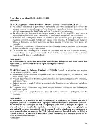 A parcela a prazo foi de: 29.250 – 6.850 = 22.400
Resposta: C
74. (FCAA/Agente de Tributos Estaduais – ES/2002) Assinale a alternativa INCORRETA.
a) No Balanço Patrimonial as participações permanentes em outras sociedades e os direitos de
qualquer natureza não classificáveis no Ativo Circulante, e que não se destinem à manutenção da
atividade da empresa serão classificados no Ativo Permanente – Investimentos.
b) As subvenções para investimentos feitas por pessoa jurídica de direito público para custear a
aquisição de equipamentos serão classificadas, na beneficiária, como receita não operacional.
c) A Reserva para Contingência poderá ser constituída pela assembléia geral, por proposta dos
órgãos da administração, com parte do lucro líquido com a finalidade de compensar, em exercício
futuro, a diminuição do lucro decorrente de perda julgada provável, cujo valor possa ser
estimado.
d) O prejuízo do exercício será obrigatoriamente absorvido pelos lucros acumulados, pelas reservas
de lucros e pela reserva legal, nesta ordem.
e) Os acionistas não são obrigados a restituir os dividendos que em boa fé tenham recebido,
presumindo-se a má fé quando os dividendos forem distribuídos sem o levantamento do balanço
ou em desacordo com os resultados deste.
Comentários:
As subvenções para custeio são classificadas como reserva de capital e não como receita não
operacional. As outras alternativas são cópias de artigos da lei 6404.
Resposta: B
75. (FCAA/Agente de Tributos Estaduais – ES/2002) Assinale a alternativa que contém
exclusivamente origens de recursos.
a) Aumento do capital em dinheiro, compra de ativos realizáveis a longo prazo com dívidas de curto
prazo, reserva legal.
b) Proposta de distribuição de dividendos, transferência do ativo permanente para o ativo circulante,
lucro do exercício.
c) Redução do passivo exigível a longo prazo, realização do capital social, redução do capital em
dinheiro.
d) Compra de ativos circulantes de longo prazo, aumento do capital em dinheiro, contribuições para
reservas de capital.
e) Despesa financeira de empréstimo a curto prazo, obtenção de empréstimos a curto prazo, lucro do
exercício.
Comentários:
Na alternativa “a” o aumento do ARLP é aplicação e a constituição de reserva legal não é
origem ou aplicação. Na alternativa “b” a proposta para distribuição de dividendo é aplicação.
Na alternativa “c” a redução do PELP é aplicação assim como a redução do capital. Na
alternativa “e” a obtenção de empréstimo a curto prazo não é origem ou aplicação. A
alternativa D apresenta somente origens. A compra de Ativos circulantes para pagamento a
longo prazo significa um aumento do PELP (origem), aumento do capital social em dinheiro
também é origem e a formação de reservas de capital é uma origem (a formação de reserva de
lucro não é origem ou aplicação).
Resposta: D
63

 