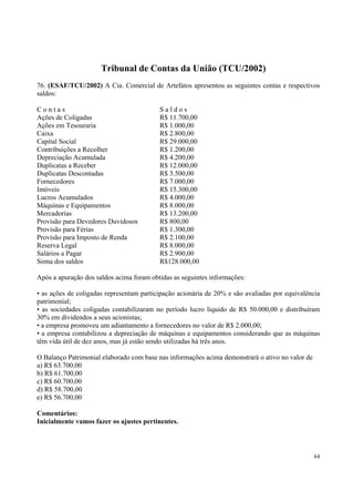 Tribunal de Contas da União (TCU/2002)
76. (ESAF/TCU/2002) A Cia. Comercial de Artefatos apresentou as seguintes contas e respectivos
saldos:
Contas
Ações de Coligadas
Ações em Tesouraria
Caixa
Capital Social
Contribuições a Recolher
Depreciação Acumulada
Duplicatas a Receber
Duplicatas Descontadas
Fornecedores
Imóveis
Lucros Acumulados
Máquinas e Equipamentos
Mercadorias
Provisão para Devedores Duvidosos
Provisão para Férias
Provisão para Imposto de Renda
Reserva Legal
Salários a Pagar
Soma dos saldos

Saldos
R$ 11.700,00
R$ 1.000,00
R$ 2.800,00
R$ 29.000,00
R$ 1.200,00
R$ 4.200,00
R$ 12.000,00
R$ 3.500,00
R$ 7.000,00
R$ 15.300,00
R$ 4.000,00
R$ 8.000,00
R$ 13.200,00
R$ 800,00
R$ 1.300,00
R$ 2.100,00
R$ 8.000,00
R$ 2.900,00
R$128.000,00

Após a apuração dos saldos acima foram obtidas as seguintes informações:
• as ações de coligadas representam participação acionária de 20% e são avaliadas por equivalência
patrimonial;
• as sociedades coligadas contabilizaram no período lucro líquido de R$ 50.000,00 e distribuíram
30% em dividendos a seus acionistas;
• a empresa promoveu um adiantamento a fornecedores no valor de R$ 2.000,00;
• a empresa contabilizou a depreciação de máquinas e equipamentos considerando que as máquinas
têm vida útil de dez anos, mas já estão sendo utilizadas há três anos.
O Balanço Patrimonial elaborado com base nas informações acima demonstrará o ativo no valor de
a) R$ 63.700,00
b) R$ 61.700,00
c) R$ 60.700,00
d) R$ 58.700,00
e) R$ 56.700,00
Comentários:
Inicialmente vamos fazer os ajustes pertinentes.

64

 