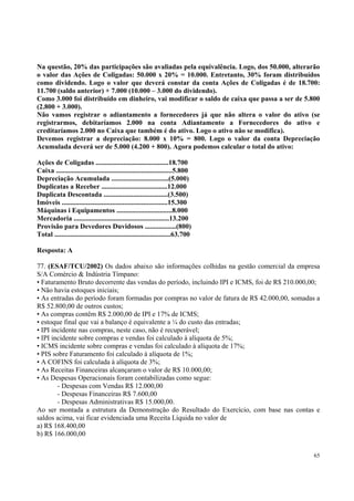 Na questão, 20% das participações são avaliadas pela equivalência. Logo, dos 50.000, alterarão
o valor das Ações de Coligadas: 50.000 x 20% = 10.000. Entretanto, 30% foram distribuídos
como dividendo. Logo o valor que deverá constar da conta Ações de Coligadas é de 18.700:
11.700 (saldo anterior) + 7.000 (10.000 – 3.000 do dividendo).
Como 3.000 foi distribuído em dinheiro, vai modificar o saldo de caixa que passa a ser de 5.800
(2.800 + 3.000).
Não vamos registrar o adiantamento a fornecedores já que não altera o valor do ativo (se
registrarmos, debitaríamos 2.000 na conta Adiantamento a Fornecedores do ativo e
creditaríamos 2.000 no Caixa que também é do ativo. Logo o ativo não se modifica).
Devemos registrar a depreciação: 8.000 x 10% = 800. Logo o valor da conta Depreciação
Acumulada deverá ser de 5.000 (4.200 + 800). Agora podemos calcular o total do ativo:
Ações de Coligadas ..........................................18.700
Caixa ...................................................................5.800
Depreciação Acumulada .................................(5.000)
Duplicatas a Receber ......................................12.000
Duplicata Descontada .....................................(3.500)
Imóveis .............................................................15.300
Máquinas i Equipamentos ................................8.000
Mercadoria .......................................................13.200
Provisão para Devedores Duvidosos ..................(800)
Total ...................................................................63.700
Resposta: A
77. (ESAF/TCU/2002) Os dados abaixo são informações colhidas na gestão comercial da empresa
S/A Comércio & Indústria Tímpano:
• Faturamento Bruto decorrente das vendas do período, incluindo IPI e ICMS, foi de R$ 210.000,00;
• Não havia estoques iniciais;
• As entradas do período foram formadas por compras no valor de fatura de R$ 42.000,00, somadas a
R$ 52.800,00 de outros custos;
• As compras contêm R$ 2.000,00 de IPI e 17% de ICMS;
• estoque final que vai a balanço é equivalente a ¼ do custo das entradas;
• IPI incidente nas compras, neste caso, não é recuperável;
• IPI incidente sobre compras e vendas foi calculado à alíquota de 5%;
• ICMS incidente sobre compras e vendas foi calculado à alíquota de 17%;
• PIS sobre Faturamento foi calculado à alíquota de 1%;
• A COFINS foi calculada à alíquota de 3%;
• As Receitas Financeiras alcançaram o valor de R$ 10.000,00;
• As Despesas Operacionais foram contabilizadas como segue:
- Despesas com Vendas R$ 12.000,00
- Despesas Financeiras R$ 7.600,00
- Despesas Administrativas R$ 15.000,00.
Ao ser montada a estrutura da Demonstração do Resultado do Exercício, com base nas contas e
saldos acima, vai ficar evidenciada uma Receita Líquida no valor de
a) R$ 168.400,00
b) R$ 166.000,00
65

 