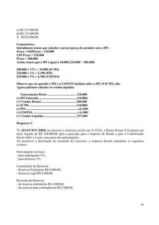 c) R$ 157.600,00
d) R$ 155.400,00
f) R$ 92.000,00
Comentários:
Inicialmente temos que calcular o preço (preço do produto sem o IPI :
Preço + 0,05Preço = 210.000
1,05 Preço = 210.000
Preço = 200.000
Assim, temos que o IPI é igual a 10.000 (210.000 – 200.000)
200.000 x 17% = 34.000 (ICMS)
210.000 x 1% = 2.100 (PIS)
210.000 x 3% = 6.300 (COFINS)
Observe que na questão o PIS e o COFINS incidem sobre o IPI. O ICMS; não.
Agora podemos calcular as vendas líquidas:
Faturamento Bruto ................................... . 210.000
(-) IPI Faturado .................................................(10.000)
(=) Vendas Brutas .............................................200.000
(-) ICMS .............................................................(34.000)
(-) PIS ....................................................................(2.100)
(-) COFINS ..........................................................( 6.300)
(=) Vendas Líquidas ..........................................157.600
Resposra: C
78. (ESAF/TCU/2002) Ao encerrar o exercício social, em 31/12/01, a Hones Horses S/A apurou um
lucro líquido de R$ 160.000,00 após a provisão para o Imposto de Renda e para a Contribuição
Social sobre o Lucro, mas antes das participações.
Ao promover a destinação do resultado do exercício, a empresa deverá considerar os seguintes
eventos:
Participações no lucro:
- para empregados 5%;
- para diretores 5%.
Constituição de Reservas:
- Reservas Estatuárias R$ 8.000,00;
- Reserva Legal R$ 6.400,00.
Reversão de Reservas:
- de reservas estatutárias R$ 3.000,00;
- de reservas para contingências R$ 2.000,00.

66

 