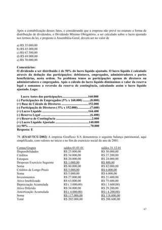 Após a contabilização desses fatos, e considerando que a empresa não prevê no estatuto a forma de
distribuição de dividendos, o Dividendo Mínimo Obrigatório, a ser calculado sobre o lucro ajustado
nos termos da lei, e proposto à Assembléia-Geral, deverá ser no valor de
a) R$ 35.000,00
b) R$ 65.000,00
c) R$ 67.500,00
d) R$ 69.000,00
e) R$ 70.000,00
Comentários:
O dividendo a ser distribuído é de 50% do lucro líquido ajustado. O lucro líquido é calculado
através da dedução das participações: debêntures, empregados, administradores e partes
beneficiárias, nesta ordem. No problema temos as participações apenas de diretores ou
administradores e empregados. Após o cálculo do lucro líquido diminuímos o valor da reserva
legal e somamos a reversão da reserva de contingência, calculando assim o lucro líquido
ajustado. Logo:
Lucro Antes das participações.................................160.000
(-) Participações de Empregados (5% x 160.000) .........(8.000)
(=) Base de Cálculo de Diretores ..................................152.000
(-) Participação de Diretores ( 5% x 152.000)................(7.600)
(=) Lucro Líquido ..........................................................144.400
(-) Reserva Legal ..............................................................(6.400)
(+) Reserva de Contingência .............................................2.000
(=) Lucro Líquido Ajustado ..........................................140.000
(x) 50% ..............................................................................70.000
Resposta: E
79. (ESAF/TCU/2002) A empresa Girafluxo S/A demonstrou o seguinte balanço patrimonial, aqui
simplificado, com valores no início e no fim do exercício social do ano de 2001:
Contas/Grupos
Disponibilidades
Créditos
Estoques
Despesas Exercício Seguinte
Soma
Créditos de Longo Prazo
Soma
Investimentos
Ativo Imobilizado
Depreciação Acumulada
Ativo Diferido
Amortização Acumulada
Soma
Total

saldos 01.01.01
R$ 25.000,00
R$ 34.000,00
R$ 20.000,00
R$ 1.000,00
R$ 80.000,00
R$ 5.000,00
R$ 5.000,00
R$ 27.000,00
R$ 63.000,00
R$ ( 3.000,00)
R$ 34.000,00
R$ ( 4.000,00)
R$ 117.000,00
R$ 202.000,00

saldos 31.12.01
R$ 30.000,00
R$ 27.200,00
R$ 24.000,00
R$ 800,00
R$ 82.000,00
R$ 6.000,00
R$ 6.000,00
R$ 21.600,00
R$ 75.600,00
R$ ( 3.600,00)
R$ 29.200,00
R$ ( 4.200,00)
R$ 118.600,00
R$ 206.600,00
67

 
