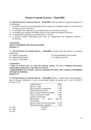 Técnico Controle Externo – Piauí/2001
80. (ESAF/Técnico de Controle Interno – Piauí/2001) Estão excluídas do campo de aplicação da
Contabilidade
a) as reuniões de pessoas sem organização formal, ausência de finalidade explícita e inexistência de
quaisquer recursos específicos.
b) as sociedades não registradas ou que não possuam atos constitutivos formais.
c) as entidades que explorem atividades ilícitas ou não estejam autorizadas a funcionar.
d) as organizações estrangeiras que tenham sede no exterior.
e) as pessoas jurídicas dispensadas pelo Fisco do cumprimento das obrigações relativas à
escrituração.
Comentários:
Não há contabilidade onde não há patrimônio.
Resposta: A
81. (ESAF/Técnico de Controle Interno – Piauí/2001) Constitui fonte de recursos, na estrutura
patrimonial,
a) o capital a integralizar.
d) a disponibilidade sem restrições.
b) a duplicata descontada.
e) o capital autorizado.
a) o passivo a descoberto.
Comentários:
A fonte de recursos deve ser conta de natureza credora. No caso a duplicata descontada,
considerada a longo prazo é uma fonte de recursos.
A disponibilidade sem restrição , além de a princípio não existir, não é campo da contabilidade
(Princípio da Entidade).
Resposta: B
82. (ESAF/Técnico de Controle Interno – Piauí/2001) Dados os saldos abaixo discriminados, à
data do balanço, determinar o valor do patrimônio líquido, de acordo com a Lei no 6.404/76.
(Valores em $)
Capital Social
600
Reserva Legal
80
Provisão para Contingências
60
Subvenção para Custeio
50
Reserva para Aumento de Capital
40
Ágio na Emissão de Ações
100
Ações em Tesouraria
30
Reavaliação
de
Ativos
de 140
Controladas
Reserva para Novos Investimentos
120
Reserva de Lucros a Realizar
90
a) 1.280
d) 1.000
b) 1.200
e) 900
c)1.140

69

 