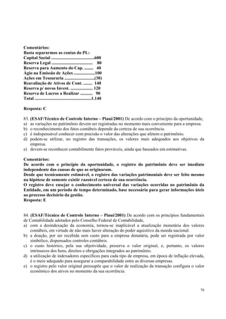 Comentários:
Basta separarmos as contas do PL:
Capital Social .......................................600
Reserva Legal ..................................... 80
Reserva para Aumento do Cap. ........ 40
Ágio na Emissão de Ações ...................100
Ações em Tesouraria ...........................(30)
Reavaliação de Ativos de Cont. ........ 140
Reserva p/ novos Invest. .................... 120
Reserva de Lucros a Realizar ........... 90
Total ...................................................1.140
Resposta: C
83. (ESAF/Técnico de Controle Interno – Piauí/2001) De acordo com o princípio da oportunidade,
a) as variações no patrimônio devem ser registradas no momento mais conveniente para a empresa.
b) o reconhecimento dos fatos contábeis depende da certeza de sua ocorrência.
c) é indispensável conhecer com precisão o valor das alterações que afetem o patrimônio.
d) podem-se utilizar, no registro das transações, os valores mais adequados aos objetivos da
empresa.
e) devem-se reconhecer contabilmente fatos prováveis, ainda que baseados em estimativas.
Comentários:
De acordo com o princípio da oportunidade, o registro do patrimônio deve ser imediato
independente das causas de que as originaram.
Desde que tecnicamente estimável, o registro das variações patrimoniais deve ser feito mesmo
na hipótese de somente existir razoável certeza de sua ocorrência.
O registro deve ensejar o conhecimento universal das variações ocorridas no patrimônio da
Entidade, em um período de tempo determinado, base necessária para gerar informações úteis
ao processo decisório da gestão.
Resposta: E
84. (ESAF/Técnico de Controle Interno – Piauí/2001) De acordo com os princípios fundamentais
de Contabilidade adotados pelo Conselho Federal de Contabilidade,
a) com a desindexação da economia, tornou-se inaplicável a atualização monetária dos valores
contábeis, em virtude de não mais haver alteração do poder aquisitivo da moeda nacional.
b) a doação, por ser recebida sem custo para a empresa donatária, pode ser registrada por valor
simbólico, dispensados controles contábeis.
c) o custo histórico, pela sua objetividade, preserva o valor original, e, portanto, os valores
intrínsecos dos bens, direitos e obrigações integrados ao patrimônio.
d) a utilização de indexadores específicos para cada tipo de empresa, em época de inflação elevada,
é o meio adequado para assegurar a comparabilidade entre as diversas empresas.
e) o registro pelo valor original pressupõe que o valor de realização da transação configura o valor
econômico dos ativos no momento da sua ocorrência.

70

 