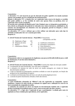 Comentários:
A alternativa “a” está incorreta já que há alteração do poder aquisitivo da moeda nacional.
Apenas está proibido, por lei a atualização das demonstrações.
Quanto à alternativa “b”, a doação deve ser registrada como reserva de doação se recebida
pelo poder público e, se for recebido de outro ente (pessoa física ou jurídica), deve ser
registrado como receita (resultado).
De acordo com o princípio do Registro pelo Valor Original, uma vez integrado no patrimônio, o
bem, direito ou obrigação não poderão ter alterados seus valores intrínsecos, admitindo-se, tão
somente sua decomposição em elementos e/ou sua agregação, parcial ou integral, a outros
elementos patrimoniais.
Na alternativa “d” o erro é afirmar que se deve utilizar um indexador para cada tipo de
atividade. O indexador deve ser o mesmo para todos.
Resposta: E
85. (ESAF/Técnico de Controle Interno – Piauí/2001) O lançamento
corresponde a um fato
D – Duplicatas a Pagar
120
D – Despesas de Juros
12
a) modificativo diminutivo
C – Bancos
126
b) permutativo aumentativo
C – Abatimentos Obtidos
6
c) misto diminutivo
d) permutativo modificativo
e) misto modificativo

Comentários:
O lançamento refere-se ao pagamento de duplicatas com juros de R$ 6,00 (12,00 de juros e 6,00
de abatimento). É um fato misto diminutivo.
Resposta: C
86. (ESAF/Técnico de Controle Interno – Piauí/2001) Constitui fato objeto de relevação contábil
a) o recebimento de ações bonificadas, sem custo para a companhia.
b) a estimativa de aumento do valor de ativos em moeda estrangeira em virtude de futuras
desvalorizações cambiais.
c) o ágio na aquisição de participações societárias avaliadas ao custo de aquisição, em função das
perspectivas de rentabilidade do negócio.
d) a estimativa de diminuição futura do lucro em razão de perda julgada provável.
e) a emissão de partes beneficiárias efetuada a título não-oneroso.
Comentários:
As ações bonificadas (chamadas de “filhotes”) não são registradas na companhia. Apenas
atualizam o número de ações devido ao aumento de capital com a utilização de reservas ou
lucro acumulado da companhia investida.
A estimativa do aumento de ativos em função de desvalorização também não é registrada
devido ao princípio da prudência (para o ativo, custo ou mercado, dos dois o menor).
Na alternativa “c”, o ágio não é registrado já que a participação é avaliada pelo custo de
aquisição (se fosse avaliada pela equivalência, seria registrado).
71

 