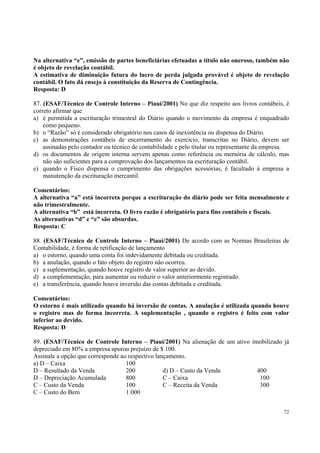 Na alternativa “e”, emissão de partes beneficiárias efetuadas a título não oneroso, também não
é objeto de revelação contábil.
A estimativa de diminuição futura do lucro de perda julgada provável é objeto de revelação
contábil. O fato dá ensejo à constituição da Reserva de Contingência.
Resposta: D
87. (ESAF/Técnico de Controle Interno – Piauí/2001) No que diz respeito aos livros contábeis, é
correto afirmar que
a) é permitida a escrituração trimestral do Diário quando o movimento da empresa é enquadrado
como pequeno.
b) o “Razão” só é considerado obrigatório nos casos de inexistência ou dispensa do Diário.
c) as demonstrações contábeis de encerramento do exercício, transcritas no Diário, devem ser
assinadas pelo contador ou técnico de contabilidade e pelo titular ou representante da empresa.
d) os documentos de origem interna servem apenas como referência ou memória de cálculo, mas
não são suficientes para a comprovação dos lançamentos na escrituração contábil.
e) quando o Fisco dispensa o cumprimento das obrigações acessórias, é facultado à empresa a
manutenção da escrituração mercantil.
Comentários:
A alternativa “a” está incorreta porque a escrituração do diário pode ser feita mensalmente e
não trimestralmente.
A alternativa “b” está incorreta. O livro razão é obrigatório para fins contábeis e fiscais.
As alternativas “d” e “e” são absurdas.
Resposta: C
88. (ESAF/Técnico de Controle Interno – Piauí/2001) De acordo com as Normas Brasileiras de
Contabilidade, é forma de retificação de lançamento
a) o estorno, quando uma conta foi indevidamente debitada ou creditada.
b) a anulação, quando o fato objeto do registro não ocorreu.
c) a suplementação, quando houve registro de valor superior ao devido.
d) a complementação, para aumentar ou reduzir o valor anteriormente registrado.
e) a transferência, quando houve inversão das contas debitada e creditada.
Comentários:
O estorno é mais utilizado quando há inversão de contas. A anulação é utilizada quando houve
o registro mas de forma incorreta. A suplementação , quando o registro é feito com valor
inferior ao devido.
Resposta: D
89. (ESAF/Técnico de Controle Interno – Piauí/2001) Na alienação de um ativo imobilizado já
depreciado em 80% a empresa apurou prejuízo de $ 100.
Assinale a opção que corresponde ao respectivo lançamento.
a) D – Caixa
100
d) D – Custo da Venda
400
D – Resultado da Venda
200
C – Caixa
100
D – Depreciação Acumulada
800
C – Receita da Venda
300
C – Custo da Venda
100
C – Custo do Bem
1.000
72

 