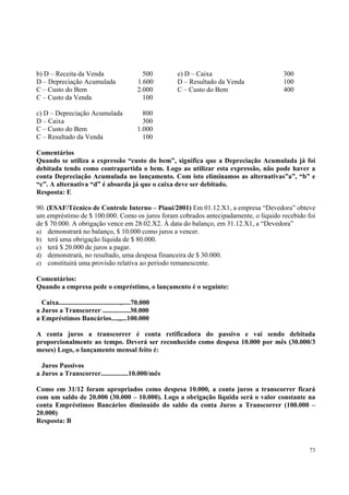 b) D – Receita da Venda
D – Depreciação Acumulada
C – Custo do Bem
C – Custo da Venda

500
1.600
2.000
100

c) D – Depreciação Acumulada
D – Caixa
C – Custo do Bem
C – Resultado da Venda

e) D – Caixa
D – Resultado da Venda
C – Custo do Bem

300
100
400

800
300
1.000
100

Comentários
Quando se utiliza a expressão “custo do bem”, significa que a Depreciação Acumulada já foi
debitada tendo como contrapartida o bem. Logo ao utilizar esta expressão, não pode haver a
conta Depreciação Acumulada no lançamento. Com isto eliminamos as alternativas”a”, “b” e
“c”. A alternativa “d” é absurda já que o caixa deve ser debitado.
Resposta: E
90. (ESAF/Técnico de Controle Interno – Piauí/2001) Em 01.12.X1, a empresa “Devedora” obteve
um empréstimo de $ 100.000. Como os juros foram cobrados antecipadamente, o líquido recebido foi
de $ 70.000. A obrigação vence em 28.02.X2. À data do balanço, em 31.12.X1, a “Devedora”
a) demonstrará no balanço, $ 10.000 como juros a vencer.
b) terá uma obrigação líquida de $ 80.000.
c) terá $ 20.000 de juros a pagar.
d) demonstrará, no resultado, uma despesa financeira de $ 30.000.
e) constituirá uma provisão relativa ao período remanescente.
Comentários:
Quando a empresa pede o empréstimo, o lançamento é o seguinte:
Caixa....................................,.....70.000
a Juros a Transcorrer ................30.000
a Empréstimos Bancários....,,...100.000
A conta juros a transcorrer é conta retificadora do passivo e vai sendo debitada
proporcionalmente ao tempo. Deverá ser reconhecido como despesa 10.000 por mês (30.000/3
meses) Logo, o lançamento mensal feito é:
Juros Passivos
a Juros a Transcorrer................10.000/mês
Como em 31/12 foram apropriados como despesa 10.000, a conta juros a transcorrer ficará
com um saldo de 20.000 (30.000 – 10.000). Logo a obrigação liquida será o valor constante na
conta Empréstimos Bancários diminuído do saldo da conta Juros a Transcorrer (100.000 –
20.000)
Resposta: B

73

 