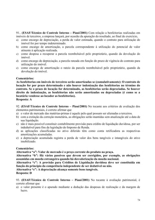 91.. (ESAF/Técnico de Controle Interno – Piauí/2001) Com relação a benfeitorias realizadas em
imóveis de terceiros, a empresa lançará, por ocasião da apuração do resultado, ao final do exercício,
a) como encargo de depreciação, a perda de valor estimada, quando o contrato para utilização do
imóvel for por tempo indeterminado.
b) como encargo de amortização, a parcela correspondente à utilização do potencial de valor
atinente à aplicação realizada.
c) como despesa a recuperar a parcela reembolsável pelo proprietário, quando da devolução do
imóvel.
d) como encargo de depreciação, a parcela rateada em função do prazo de vigência do contrato para
utilização do imóvel.
e) como encargo de amortização o rateio da parcela reembolsável pelo proprietário, quando da
devolução do imóvel.
Comentários:
As benfeitorias em imóveis de terceiros serão amortizadas se (cumulativamente): O contrato de
locação for por prazo determinado e não houver indenização das benfeitorias no término do
contrato. Se o prazo de locação for determinado, as benfeitorias serão depreciadas. Se houver
direito de indenização, as benfeitorias não serão amortizadas ou depreciadas (é como se a
locatária vendesse ao locador as benfeitorias).
Resposta: A
92. (ESAF/Técnico de Controle Interno – Piauí/2001) No tocante aos critérios de avaliação dos
elementos patrimoniais, é correto afirmar que
a) o valor de mercado das matérias-primas é aquele pelo qual possam ser alienadas a terceiros.
b) com a extinção da correção monetária, as obrigações serão mantidas sem atualização até a data de
sua liquidação.
c) não é mais possível constituir contabilmente provisão para crédito de liquidação duvidosa, por ser
indedutível para fins da legislação do Imposto de Renda.
d) as aplicações classificadas no ativo diferido têm como conta retificadora as respectivas
amortizações acumuladas.
e) a depreciação acumulada registra a perda de valor dos bens tangíveis e intangíveis do ativo
imobilizado.
Comentários:
Alternativa “a”: Valor de mercado é o preço corrente do produto na praça.
Alternativa “b”: Há vários passivos que devem ser corrigidos, por exemplo, as obrigações
assumidas em moeda estrangeira quando há desvalorização da moeda nacional.
Alternativa “c”: A provisão para Créditos de Liquidação duvidosa deve ser constituída em
função do princípio da competência independente de ser dedutível ou não.
Alternativa “e”: A depreciação alcança somente bens tangíveis.
Resposta: D
93. (ESAF/Técnico de Controle Interno – Piauí/2001) No tocante à avaliação patrimonial, é
correto afirmar que
a) o valor presente é o apurado mediante a dedução das despesas de realização e da margem de
lucro.
74

 
