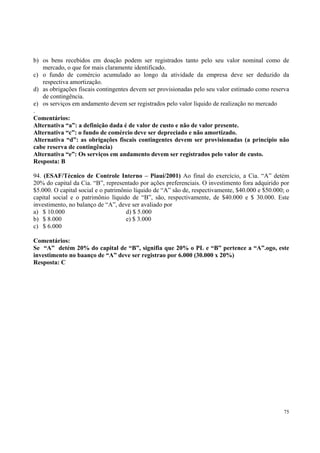 b) os bens recebidos em doação podem ser registrados tanto pelo seu valor nominal como de
mercado, o que for mais claramente identificado.
c) o fundo de comércio acumulado ao longo da atividade da empresa deve ser deduzido da
respectiva amortização.
d) as obrigações fiscais contingentes devem ser provisionadas pelo seu valor estimado como reserva
de contingência.
e) os serviços em andamento devem ser registrados pelo valor líquido de realização no mercado
.
Comentários:
Alternativa “a”: a definição dada é de valor de custo e não de valor presente.
Alternativa “c”: o fundo de comércio deve ser depreciado e não amortizado.
Alternativa “d”: as obrigações fiscais contingentes devem ser provisionadas (a princípio não
cabe reserva de contingência)
Alternativa “e”: Os serviços em andamento devem ser registrados pelo valor de custo.
Resposta: B
94. (ESAF/Técnico de Controle Interno – Piauí/2001) Ao final do exercício, a Cia. “A” detém
20% do capital da Cia. “B”, representado por ações preferenciais. O investimento fora adquirido por
$5.000. O capital social e o patrimônio líquido de “A” são de, respectivamente, $40.000 e $50.000; o
capital social e o patrimônio líquido de “B”, são, respectivamente, de $40.000 e $ 30.000. Este
investimento, no balanço de “A”, deve ser avaliado por
a) $ 10.000
d) $ 5.000
b) $ 8.000
e) $ 3.000
c) $ 6.000
Comentários:
Se “A” detém 20% do capital de “B”, signifia que 20% o PL e “B” pertence a “A”.ogo, este
investimento no baanço de “A” deve ser registrao por 6.000 (30.000 x 20%)
Resposta: C

75

 