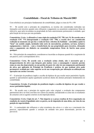 Contabilidade - Fiscal de Tributos de Maceió/2003
Com referência aos princípios fundamentais de contabilidade, julgue os itens de 95 a 100
95 - De acordo com o princípio da competência, as receitas são consideradas realizadas nas
transações com terceiros quando estes efetuarem o pagamento ou assumirem compromisso firme de
efetivá-lo, quer pela investidura na propriedade de bens anteriormente pertencentes à entidade, quer
pela fruição de serviços por esta prestados.
Comentários: Certo. A afirmativa é uma cópia da resolução CFC 750. (art. 9). De acordo com a
resolução CFC 774 (interpretando a resolução CFC 750), a receita deve ser considerada
realizada no momento em que há a venda de bens e direitos da Entidade – entendida a palavra
“bem” em sentido amplo, incluindo toda sorte de mercadorias, produtos, serviços, inclusive
equipamentos e imóveis – com a transferência da sua propriedade para terceiros, efetuando
estes o pagamento em dinheiro ou assumindo compromisso firme de fazê-lo num prazo
qualquer.
96 - Pelo princípio da competência, consideram-se incorridas as despesas quando há o surgimento de
um passivo, sem o correspondente ativo.
Comentários: Certo. De acordo com a resolução acima citada, não é necessário que o
desaparecimento do ativo seja integral, pois muitas vezes a consumpção é somente parcial,
como no caso das depreciações ou nas perdas de parte do valor de um componente patrimonial
do ativo, por aplicação do Princípio da Prudência é prática, de que nenhum ativo pode
permanecer avaliado por valor superior ao de sua recuperação, por alienação ou utilização nas
operações em caráter corrente.
97 - O princípio da prudência impõe a escolha da hipótese de que resulte maior patrimônio líquido,
quando se apresentarem opções igualmente aceitáveis diante dos demais princípios fundamentais de
contabilidade.
Comentários: Errado. O princípio da prudência impõe a escolha da hipótese de que resulte o
menor patrimônio líquido.
98 - De acordo com o princípio do registro pelo valor original, a avaliação dos componentes
patrimoniais deve ser feita com base nos valores de entrada, considerando-se como tais os resultantes
do consenso com os agentes externos ou da imposição destes.
Comentários: Certo. Cópia do art. 7. Não importa se o preço resultou de livre negociação em
condições de razoável igualdade entre as partes, ou de imposição de uma delas, em vista da sua
posição de superioridade.
99 - A continuidade não influencia o valor econômico dos ativos e o valor ou o vencimento dos
passivos, especialmente quando a extinção da entidade tem prazo determinado, previsto ou
previsível.

76

 