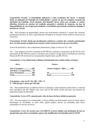 Comentários: Errado. A continuidade influencia o valor econômico dos ativos. A situação
limite na aplicação do Princípio da Continuidade é aquela em que há completa cessação das
atividades da Entidade. Nessa situação, determinados ativos, como, por exemplo, os valores
diferidos, deixarão de ostentar tal condição, passando à condição de despesas, em face da
impossibilidade de sua recuperação mediante as atividades operacionais usualmente dirigidas à
geração de receitas.
100 - Pelo princípio da oportunidade, mesmo que tecnicamente estimável, o registro das variações
patrimoniais não deve ser feito, especialmente na hipótese de somente existir razoável certeza de sua
ocorrência.
Comentários: Errado. Desde que devidamente estimável, o registro das variações patrimoniais
deve ser feito mesmo na hipótese de somente existir razoável certeza de sua ocorrência.
Acerca do patrimônio e dos componentes patrimoniais, julgue os itens de 101 a 104.
101 - Uma empresa com ativo circulante de R$ 200 mil, realizável a longo prazo de R$ 50 mil, ativo
permanente de R$ 300 mil e passivo circulante mais exigível a longo prazo e resultado de exercícios
futuros de R$ 350 mil deverá ter um patrimônio líquido maior que R$ 150 mil.
Comentários: Certo. Elaborando o Balanço Patrimonial com os dados acima, teríamos:
Ativo
Ativo Circulante...................200
Atio Real. A Longo Prazo.... 50
Ativo Permanente ............... 300
Total..................................... 550

Passivo
Passivo Exigível + REF...........350
PL .............................................. X
Total.......................................... 550

Calculando o valor do PL (X): 550 = 350 + X
X = 200 mil (que é maior que 150 mil)
102 - Desconsiderando-se os tributos relativos à operação e outras despesas operacionais, a venda de
uma mercadoria por R$ 100,00, cujo custo seja de R$ 60,00, deverá provocar um aumento do
patrimônio líquido de R$ 40,00.
Comentários: Certo. O PL aumenta pelo valor do lucro do lucro obtido na operação.
103 - Em uma empresa em continuidade, os lucros obtidos em determinado exercício social, após a
distribuição de dividendos ou juros sobre capital próprio, devem ser destinados para lucros
acumulados ou reservas de lucros.
Comentários: Certo. De acordo com a lei 6404/76, os luros obtidos sem destinação devem ser
apropriados para luros acumulados, apesar das modificações introduzidas pela lei 10.303.

77

 